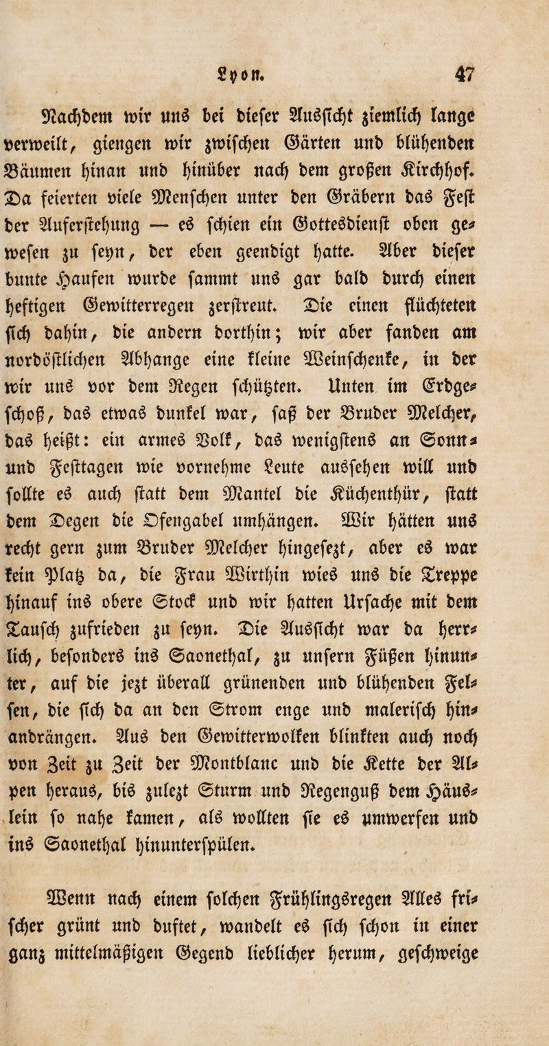 Pachtern mir un$ bet tiefer 5Tu3jTd)t ziemlich lange nermeilt, gtengen mir amtfchen ©arten nnb blühenbett Säumen hinan nnb hinüber nach bem großen Kirchhof* Sa feierten niete 5D7enfcf&gt;cn unter ben ©räbern ba$ gejl ber 5luferjlehung — eö festen ein ©otteSbienft oben ge* mefen $u fepn, ber eben geenbfgt hatte. 5tber biefer bunte Raufen mürbe fammt un$ gar batb bnret) einen heftigen ©emitterregen ^erßrent Sie einen flüchteten fiel) baf)tn, bie anbern bortfytn; mir aber fanben am norbößltchen Abhänge eine Heine 5Öetnfchenfe, tn ber mir un£ oor bem D^egen fd)ü£ten» Unten im ©rbge* fchoß, ba$ etmaS bnntet mar, faß ber Sruber Welcher, ba$ heißt: ein armes Soll, ba6 menigftenö an ©onn* nnb geßtagen mie nornehme Sente anöfehen mitt nnb fottte e6 auch fiatt bem kantet bie $üchentf)ür, ftatt bem Segen bte Sfengabel umhängen» 2Btr hatten unS recht gern $um Srnber Welcher hwgefe$t, aber e6 mar fein spta£ ba, bie grau 2ötrtl)tn mie$ unS bie Sreppe hinauf ÜB obere ©toc? nnb mir hatten Urfache mit bem Sanfch $ufrtebett $u fepn. Sie 5UBftcf)t mar ba %ztt* lieh, befonbeB ÜB ©aonethat, jn unfern gnßen l)tituns* ter, auf bie je$t überall grünenben nnb blühenben gel* fen, bie ftch ba an ben ©trorn enge nnb ntaterifch hin* anbrängen. 5hB ben ©emittermolfen bltnften auch noch non 3ett $u Seit ber Montblanc nnb bte $ette ber U pen herauf, bB $ule$t ©türm nnb Regenguß bem £äu$* lein fo nahe famen, aB mottten fte e$ nmmerfen nnb in$ ©aonethat hinunterfpüten» 2ßenn nach einem folgen grüf)lirtg6regen 5flle3 frt* (eher grünt nnb buftet, manbelt e6 fTd&gt; fchon in einer gan$ mittelmäßigen ©egenb lieblicher hetnm, gefefjmetge