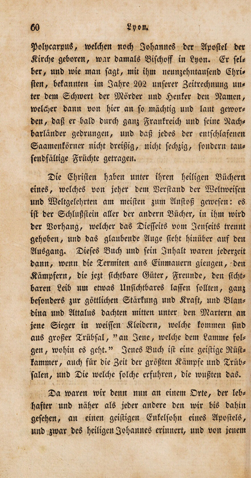 $otpcarpu$, welchen itod) 3of)mttte£ ber 2tpogel ber $trche geboren, war barnaB 33tfchog tn ?pon* @r feB ber, unb tote man fagt, mit ihm neungebntaitfenb (^bfi* gen, befannten tut Safyre 202 nnferer 3etechnung un* ter bem (Schwert ber Korber nnb genfer ben tarnen, welcher bann oon ^ter an fo mächtig nnb laut gewor* ben, bag er balb burd) gang granfreid) unb feine 92ach* bartänber gebrnngen, nnb bag jebe$ ber entfdgafenen ©aamenfö’rner nicht bretgtg, nidjt fechgtg, foubern tan* fenbfätttge grüßte getragen* £&gt;te (£brtgen b^ben unter ihren fettigen 23üdjent eines, welche^ oon jeher bem, SSerganb ber ^öettwetfcn nnb gBettgetebrten am metgen gutn 2tngog gewefen: e6 tg ber (Schtuggein alter ber anbern Bücher, tn tbm n&gt;trb ber Vorhang, welcher ba6 £)ieffetB oom 3enfetB trennt gehoben, unb ba$ glanbenbe 2iuge gebt hinüber auf beit SUBgang* £&gt;tefe6 23ud) unb fein Sttgatt waren jebergeit bann, wenn bte Termiten ans Grtnmauern gtengett, -beit Kämpfern, bte jegt gdgbare (Mter, greunbe, ben geht* baren £etb um etwas UngdgbareS tagen fottten, gang befonberS gnr göttlichen (Stärfung unb $raft, unb 23tan* btna unb 5tttaluS badgen mitten unter ben Martern an jene ©ieger tu weiften Kleibern, welche fommen gnb auS groger grübfat, ”an 3ene, wcldje bem £amme foB gen, wohin eS geht” SeneS 23ucf) tg eine getgtge D'iüg* Jammer, and) für bte 3^tt ber grcgtcn Kampfe unb £ritb* faten, unb £&gt;te metcbe fotdbe erfuhren, bte wagten baS* 2Da waren wtr benn nun an einem £)rte, ber Uh* gafter unb näher aB jeber anbere ben mir bB babüt gefehen, att einen getgtgen (Metfobn etneS 2lpogeB&gt; unb gtoar beS JjetBgen3.of)Mne$ erinnert, unb oon jenem