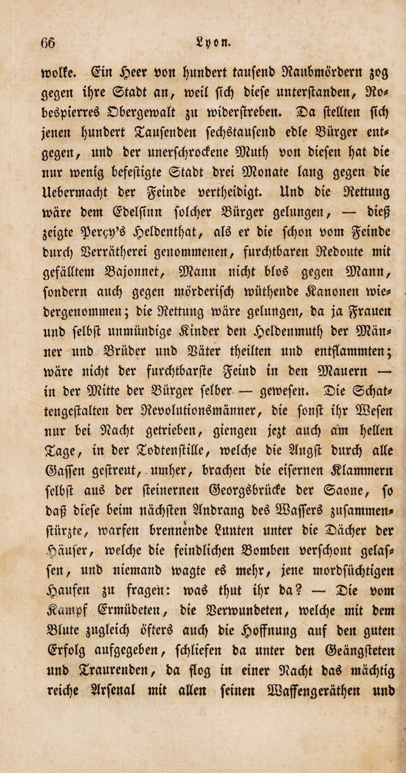 woffe« (ürttt jpeet nott Rimbert taufenb Dfaubmötbetn $og gegen tb)re ©tabt an, weil ftd) btefe untetjbanben, D?o# beSptetteä SDbetgewalt gu Wtbetffcteben. Sa jMtett ftd) jenen Ijunbett Saufenbett fed)6taufenb eble 25ütget ent# gegen, unb bet unetfdjtodene 5Diutlj non btefen bat btc nur wentg befejitgte ©tabt btet Monate lang gegen bte Uebermarf)t ber $etnbe netibetbtgk Unb bte Rettung wate bent Grbelftnn folget bürget gelangen, — bteß jetgte spetg9*S £elbentl)at, alö et bte fdjon nont getnbc bittd) SSettätfyetct genommenen, futcbtbaten D^ebonte mtt gefälltem 23ajonnet, SDtann nicht bloS gegen 9ftamt, fonbetn and) gegen mötbettfd) wittbenbe Kanonen wie# betgenommen; bte Rettung wate gelangen, ba ja gtauett unb felbft nnmünbtge «fttnbet bett ^etbenmutfj bet $ü?än# net unb S3titbet unb $ätet getiten unb entflammten; wate ntd)t bet futdfttbatfle getnb tu ben 9J?auetn — in bet 0D?ttte bet S3ütget felbet — gewefen« Ste ©d)at* tengejlalten bet $?eooluttöttSmänttet, bte fonjb tf)t 2öefen mit bet ^adjt gettteben, gtengett je$t aud) am gellen Sage, tu bet SobtenfHlle, welche bte £fngj?: butdj alle ©affen gejbteut,-umfyet, btadjen bte etfetnen klammem felbft auS bet fteütetnen ©eotgöbtüde bet ©aotte, fo baß btefe betm ttäcbften £lnbtang be$ 9DSafiet$ $ufantmen* jUtt^te, watfen btennenbe Suuten untet bte Sacket bet Raufet, welche bte fetnbltcbat SBomben netfebont gelaf* fett, unb ntemanb wagte e£ mef)t, jene motbfüdjttgen Raufen ju ftagen: wa$ tf)Ut tf)t ba? — Sie kom Äampf ©tmiibeten, bte SSetwunbeten, welche mit bem SBlute jngletcb öftetS aud) bte Jpoffnung auf ben guten Grtfolg aufgegeben, fdjltefen ba untet ben ©eängfteten unb Stautenben, ba flog tu einet 9?ad)t ba$ mäcbttg tetdje 2ltfenal mit allen fernen 2öajfengetätben unb