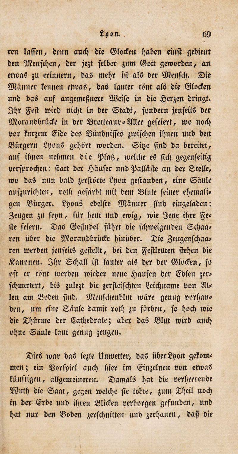 ren laffen, benn and) He ©rocfeit haben etnf! gebient ben 90?enfd)en, ber jegt felber gurn ©ott geworben, an etwas gtt erinnern, baS mehr ijt als ber 9D?enfcb. £te Scanner fettnen etwas, baS lauter tönt als bte ©loden nnb baS auf angemeßnere Sffietfe tu bte jpergen bringt 3b* geft wirb nicfjt in ber ©tobt, fonbern fenfettS ber 2D?oranbbrücfe in ber Sörotteaur#2ltlee gefeiert, wo noch oor furgem ©tbe beS 25ünbntffeö gwtfdjen ihnen nnb ben Bürgern StyonS gehört worben» ®t£e ftnb ba bereitet, auf ihnen nehmen bie *))la£, welche eS ftcfy gegenfetttg oerfprodjen: ftatt ber Raufer mtb^alläße an ber ©teile, wo baS nun balb gerftörte £t)ott geßanben, eine ©ättle aufgurid)ten, rotF) gefärbt mit bem 25lute feiner ebemali* gen Bürger* StyonS ebetjte Männer ftnb etngelaben: Beugen gu fe^n, für fjeut uttb ewig, wie 3ene ihre ge# ße feiern. 2)aS ©eftnbel führt bte fdjwetgenben ©djaa# ren über bie 5D?oranbbrüde hinüber. £&gt;te Beugenfcbaa# ren werben jenfeitS gcftetlt, bei ben geßleuten ßeben bte Kanonen. 3b* ©cball ift Fanter als ber ber ©loden, fo oft er tont werben wieber neue Raufen ber ©bien ger# fcbmettert, bis gulegt bie gerfleifcbten ?etd)name oon 211# len am 23oben ftnb. 9D?enfcbenblut wäre genug oorfyan# ben, um eine ©ättle bamit rotb gu färben, fo bod) wte bte Stürme ber ©atfyebrale; aber baS 25lut wirb auch ebne ©äufe laut genug geugen. £&gt;teS war baS legte Unwetter, baS über&amp;wn gefönt# men; etn SSorfptel and) fya im ©tngelnen oon etwas fünfttgen, allgemeineren. £&gt;amalS b^t bie oerbeerenbe 3öutb bte ©aat, gegen welche fte tobte, gum Zfytil ned) itt ber ©rbe nnb ihren 23ltden oerborgen gefuttben, itttb bat nur ben 23oben gerfebnitten unb gerbauett, baß bie