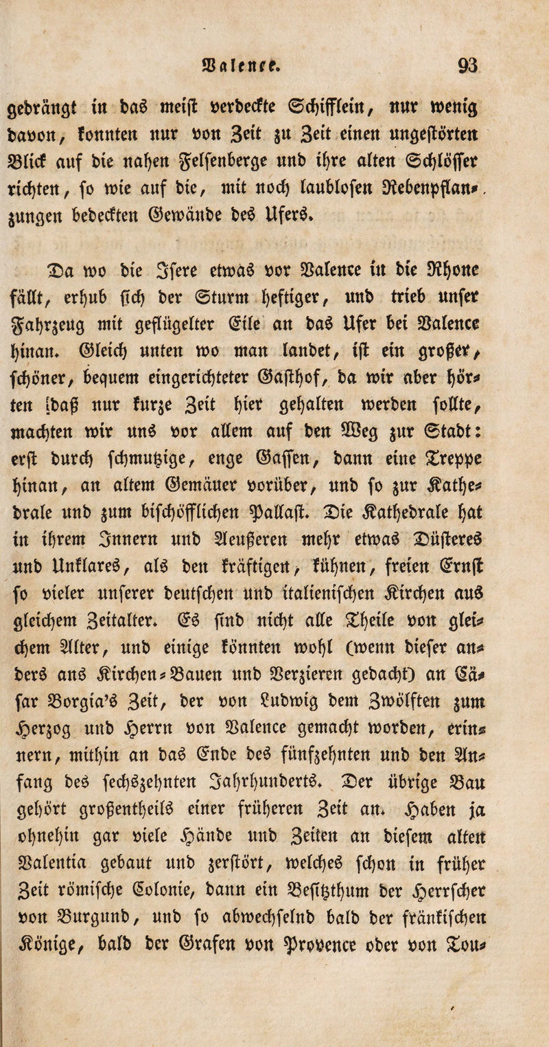 gebrängl in ba$ metft nerbecfte 0chtifletn, nur mentg baoon, fonnten nur non Seit &amp;u Seit einen ungejtörten 23ltcf auf bie nahen gelfenberge unb ihre alten 0chlöffer richten, fo tute auf bte, mit noch laublofen Dtebenpflan*, jungen behexten ©emänbe be$ itfer$* £)a mo bte Sfere etmäS nor Sßalenee tu bte 9?honc fällt, erhub ftch ber 0turm heftiger, unb trieb nnfer gahrjeug mit geflügelter Grtle an ba3 Ufer bei SSalence hinan* ©letch unten mo man lanbet, iffc ein großer/ fchöner, bequem eingerichteter ©aftljof, ba mir aber hör* ten [baß nur Jur je Seit hier gehalten merben follte, machten mir mt$ nor allem auf ben 2Öeg jur 0tabt: erft burch fchmu^tge, enge ©affen, bann eine greppe hinan, an altem ©emäuer vorüber, nnb fo jur $atl)e* brale nnb jum btfchtfffltchen spaltaß:* Sie $athebrale hat in ihrem Snnern nnb 2leußeren mehr etmaä Süffereö nnb UnHareS, als ben fräfttgen, füllen, freien Grrnß fo vieler itnferer beutfchett nnb ttaltentfchen Kirchen aus gleichem Bettalter* ©6 ftnb nicht alle %ty\te *&gt;on gfet* djem Filter, unb einige fonnten mohl (menn biefer an* berS ans Streben* 53auen unb SSerjieren gebacht) an ©a* far 23orgia’S Seit, ber non 2ubmtg bent Smölften jum jperjog nnb jperrn non Salence gemacht morben, erin* nern, mithin an baS Grube beS fünfzehnten nnb ben 2ln* fang beS fechSjehnten 3ahrl)unbertS* Ser übrtge 2$au gehört großenteils einer früheren Seit an* jpaben ja ohnehin gar oiefe Jpänbe nnb Seiten an biefem alten SSalentia a,chant nnb jerßört, melcfjeS fchon in früher geit römifche Kolonie, bann etn S3eß^thum ber ^perrfcher oon 23urgunb, unb fo abmechfelnb balb ber fränftfchett Könige, balb ber ©rafen non sproPence ober pon £ou*