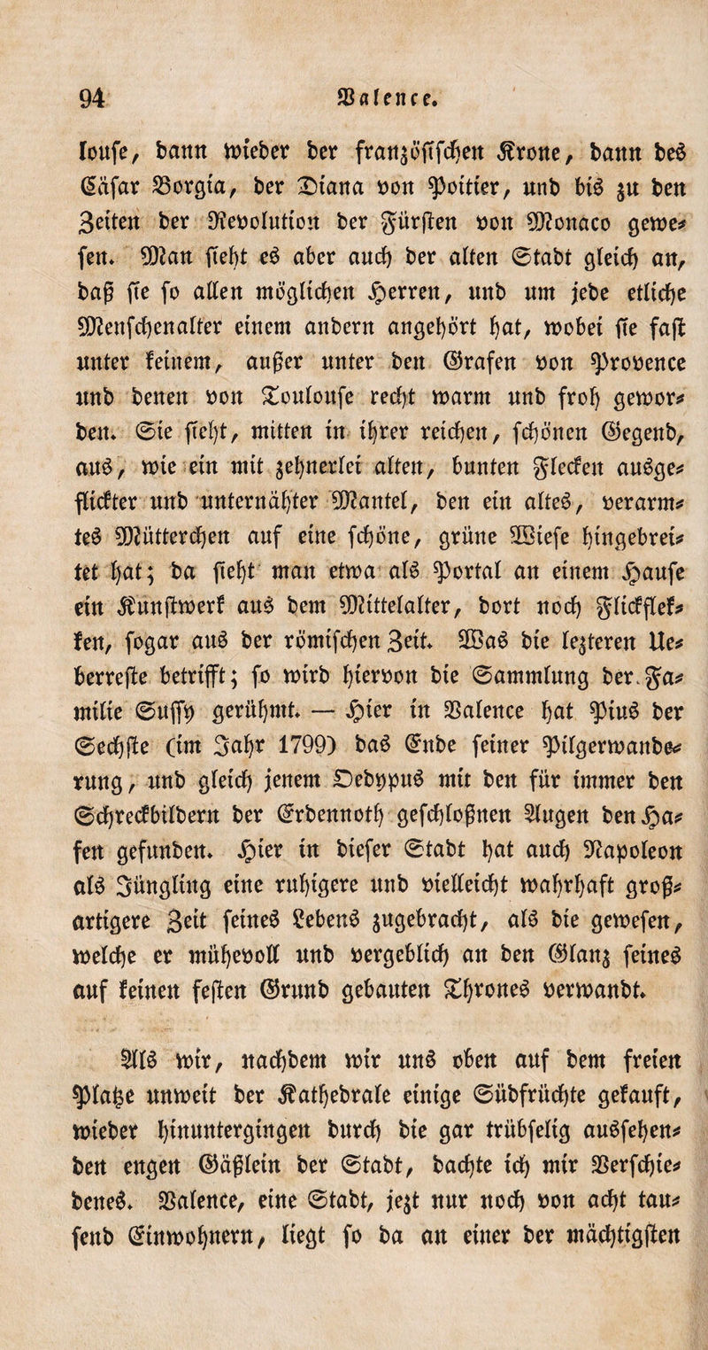loufe, barm inteber ber fransöftfchett Grotte, bann beS @iifar 25orgta, ber £)tana non ^pottier, unb bB $u bett Seiten ber 9feooIuttou ber gürten non Monaco gerne* fett* Man fieht e6 aber auch ber alten ©tabt gleich an, baß fte fo allen möglichen ^errett, unb um jebe etliche Menfctyenalter einem anbern angehört hat, wöbet fte faft unter feinem, außer unter bett ©rafen non sprooence unb benen non SBttloufe recht inarm unb froh getnor* bett ©ie ftel)t, mitten tn ihrer reichen, fehenen ß)egenb, aus, inte ein mit zehnerlei alten, bunten glecfett auSge* fltcfter unb unternätyBr Mantel, ben ein alteS, oerarm* teS Mütterchen auf eine fchbne, grüne Miefe hiflgebrei* tet (jat; ba fteht man etwa aB portal an einem jpaufe ein $unßwerf atB bem Mittelalter, bort noch gltcfflef* fen, fogar atB ber römtfchenSat MaS bie lederen Ue* berreße betrtfft; fo wirb h^tnon bie ©ammlung berga* mitte ©uffty gerühmt — $ter tu 35alence h^ $iu£ ber ©echße (tut Satyr 1799) ba$ @nbe feiner spilgerwanbe* rnng, unb gleich jenem DebppuS mit ben für immer ben ©chrecfbtlbern ber (^rbennoth gefchtoßnen klugen benipa* fen gefunben* £ner in btefer ©tabt hal auch Napoleon aB Süngltug eine ruhigere unb otelletcht inahrhaft groß* artigere 3e^ feinet £eben6 jugebractyt, aB bte geinefen, welche er ntüheooll unb nergebltcty an ben ($lan$ feinet auf feinen feßen ©runb gebauten £1)™^ berwanbt £IB inir, nachbem wir un§ oben auf bem freien spiatye unineit ber $atf)ebrale einige ©übfrüchte gefanft, wieber tyimtntergingen bnrety bie gar trübfeltg auSfehen* ben engen (Mßletn ber ©tabt, backte ich wir SSerfchte* bettet SSalence, eine ©tabt, je$t nur noch oon acht tau* fenb Einwohnern, liegt fo ba an einer ber mächttgßen