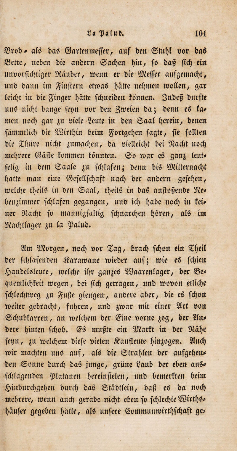 ^rob* aU ba$ ©artenmeffer, auf ben 0titfjl bor ba$ 23ette, neben bte anbertt 0ad)en l)tn, fo bag ftcf&gt; ein unoorftd)ttger Räuber, wenn er bte Keffer aufgemadjt, unb bann tut gtnjlern etma$ l)ätte nehmen motten, gar Ietd)t tu bte gtnger l)ätte fdjnetben fö’nnen* Snbeg buvfte un£ nid)t bange feprt bor ben Beeten ba; benn eS fa* men ncrf&gt; gar $tt »tele £eute tu ben 0aat gereut, betten fämmtftcf) bte ^Btrt^tn beim $ortgef)en fagte, ffe fottten bte £()üre nidjt ^umacben, ba biettetdjt bet 9uid)t nod) mehrere ©ä|Ie fommett fbnntem 0o mar eö ganj knU feltg in bent 0aa(e $u fdüafen; benn bt$ 90?ttternad)t l)atte man eine ©cfettfdjaft nad) ber anbern gefeljen, mdd)e tfyeifö tu ben 0aai, tfyetB tn ba$ anjlogenbe 9£e* benstmmer fd)(afen gegangen, unb id) habe nod) tn Ui* 0 ner 9Jadjt fo mannigfaltig fcfynardjen hören, afö im 5^ad)dager $u la ^)alub* 2im borgen, nod) bor £ag, bradj fcf)ott ein £f)ctl ber fdjlafenben Karawane mieber auf; mte e6 festen jpanbeteteute, meldje tf&gt;r gan^eö SfSaarenlager, ber £$e* quemltd)fett megen, bet ftd) getragen, unb mobon etliche fd)(ed)tmeg $u guge gtengen&gt; anbere aber, bte eö fd)on meiter gebracht, fuhren, unb $mar mit einer 5lrt bon 0d)ubfarren, an melchem ber ©tue borne $og, ber 2ln* bere htuten fdjob* &lt;£$ mugte ein tylaxft tn ber 9£äf)e fet)n, $u melchem btefe bieten Äaufteute f)tn^ogen* 3tud) mir machten ttn$ auf, aU bie ©tragen ber aufget)cn* ben 0omte burd) ba£ junge, grüne £aub ber eben attö* fd^agenben Platanen heretnfteten, unb bemerkten beim #inburd)gef)en burd) baö 0tabttetn, bag eö ba nod) mehrere, menn and) gerabe nicf)t eben fo fd)fed)te Uötrtf)ö^ l)äufer gegeben tyätk, atö unfere (Sontmunmirtfyfdjaft ge*