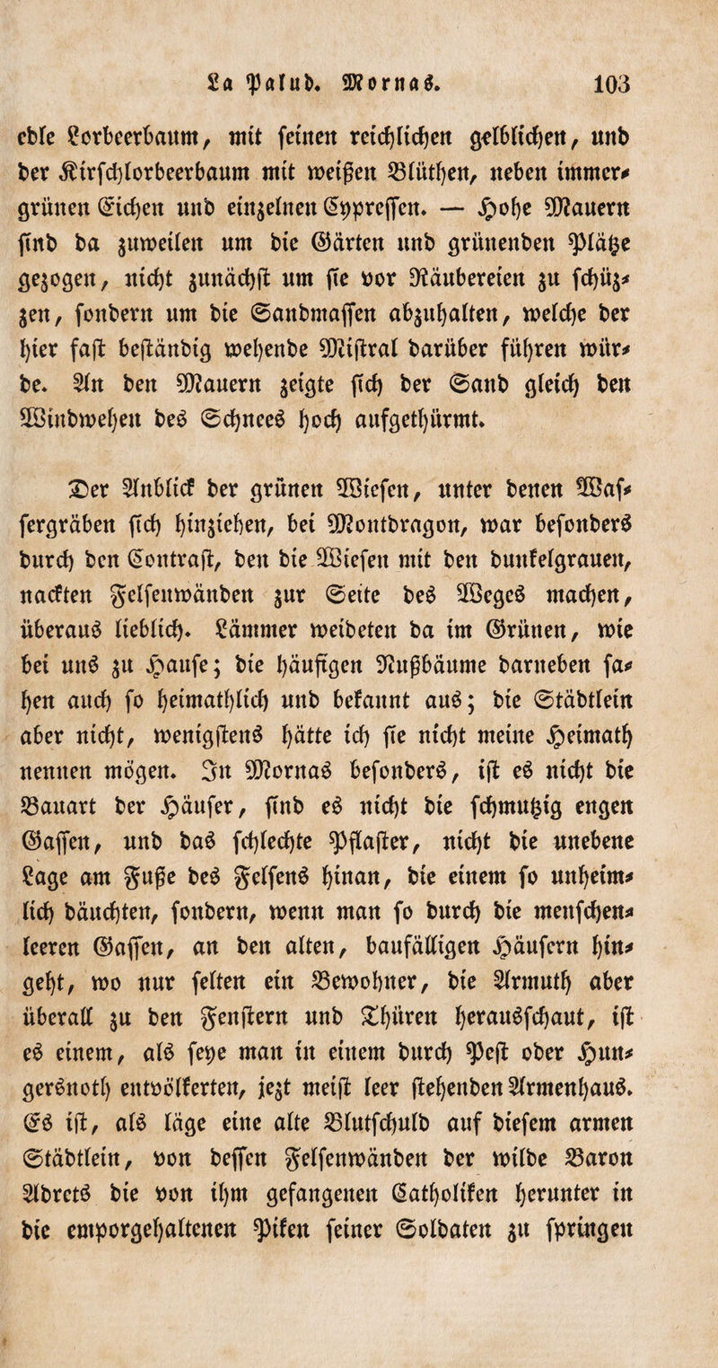 cble Lorbeerbaum, mit fernen retcf)Ucf)cn gelbltdjen, mtb ber $trfd)lorbeerbaunt mit metßen 23lütf)en, neben immer* grünen ©td)en mtb einzelnen &lt;5t&gt;preffcn* — £of)e dauern ftnb ba sumetlen um bte ©arten ttnb grünenben spiäfce gezogen, ntdjt $mtäcf)ß um fte bor Dfäubereten $u fd)ü$* jen, foubern um bte 6anbntaffen ab$ul)alten, weldje ber f)ter faß bejMubtg mefyenbe 9D?tptral barüber führen mitr* be. 2ln ben dauern jetgte ftd) ber 6attb gletd) ben 3Stnbn&gt;ef)en beb ©djneeb Ijoct) aufgetfyürmt. £er 2lttbltcf ber grünen 5Btefen, unter benen 58af* fergräben ftd) tjtn^teben, bet 9J?ontbragon, mar befonberb burd) ben ^ontraft, ben bie Sßtefett mit ben buttfelgrauen, naeften gelfenmäuben $ur @ette beb 2öegeb machen, überaub Itebltd). Lämmer metbeten ba tut ©rütten, mte bet unb $u jnattfe; bte fyäuftgen 9?ußbäunte bartteben fa* fyen and) fo f)etmatl)ltd) mtb befaitnt aub; bte ©täbtlein aber ntd)t, mentgjbenb l^ätte td) fte ntd)t mettte jpetmatl) neunen mögen. 3n fernab befonberb, ift eb ntd)t bte Bauart ber Käufer, ftrib eb ntd)t bte fdjmu^tg engen ©affen, unb bab fd)led)te spflajler, ntd)t bte unebene Lage am guge beb gelfenb fyütan, bte etnem fo mtfyetm* ltd) bäud)ten, foubern, menn man fo burd) bte mettfdjen* leeren ©affen, an ben alten, baufälligen Käufern l)tn* geljt, mo nur feiten ein Gemeinter, bte 2lrmutf) aber überall $u ben genftern unb £f)itren fyeraitbfcfyaut, t(b eb etnem, alb fetje man tu einem burd) ^3ejb ober £ntn* gerbuotl) entbölferten, je$t metjb leer ftefyettben 2lrmenl)aub. &amp; tjb, alb läge eine alte 25lutfd)ulb auf btefern armen @täbtletn, bon beffen gelfenmänben ber mtlbe 23aron 5lbretb bte bon tljrn gefangenen ßatfyoltfen (jerunter tu bte emporgefjaltenen ?)tfen feiner 6olbaten su fprtngett
