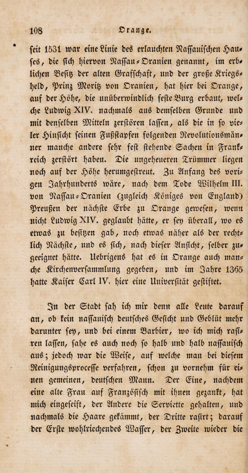 fett 1531 war eine Sütte beS erlauchten Sftaffauifchen £att* feS, bte fld&gt; hiervon Üftaffau*Oranten genannt, tm erb* liehen 25eft£ ber alten ©raffchaft, unb ber große Kriegs* l)elb, ^rin$ 9J2ort£ «on Oraniett, fjat l)ter bei Orange, auf beruhe, bte itnübermtnbltcb fefte23urg erbaut, mel* che £ubmtg XIV. nachmals auS bemfelben ©runbe unb mit benfelben Mitteln $erjbören (affen, als bte tn fo «ie* ler £tnficht feinen gußftapfen folgenbett üHeoolutionSmän* ater manche anbere fefyr feft ftehenbe ©achett tn granf* reich serflört haben» Oie ungeheueren krümmer liegen noch auf ber jrmbe herumgeftreut. 3^ Anfang beS «ort* gen 3af)rhuttbertS märe, nach bem Oobe 3ötll)elm III. «on 9iaffau*Oranten Qugletch ^ontgeS «on ©nglanb) Preußen ber nächfte ©rbe Orange gemefen, menn nicht £ubmtgXIV* geglaubt hätte, er fep überall, mo eS etmaS $tt bejt£en gab, noch etmaS näher als ber recht* lieh Nächfte, mtb eS ftd), nach btefer 2lnjtcht, felber %iu geeignet hätte» UebrtgenS ha* w Orange auch man* che Ätrdhenoerfammlung gegeben, unb int 3af)re 1365 hatte $aifer ©arl IV, f)kx eine Unioerfität gegiftet» 3n ber ©tabt fah ich tnir benn alle £ettfe barattf an, ob fein naffatttftf) beutfcheS ©ejtdht unb ©eblüt mehr barunter fep, unb bei einem barbier, mo tch mich raff^ ren taffen, fal&gt;e eS auch noch fo l&gt;alb unb halb naffattifch auS; jeboef) mar bte SOBeife, auf melche man bet btefern D^eintgung^proceffe «erfahren, fchon $u «ornehrn für et* neu gemeinen, beutfehen 3Ö?ann» Oer ©ine, nachbem eine alte grau auf gran^bfffch mit ihnen gekauft, h^t mich eingefeift, ber Anbere bie ©ermette gehalten, unb nachmals bte £aare getämmt, ber Orttte rajtrt; barauf ber ©rjle mcf)lrtcchenbe$ SDBajfer, ber S^eite lieber bie