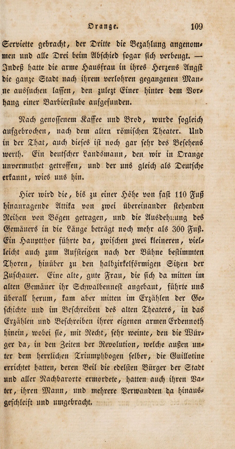 ©errette gebracht, dritte bie 25erlang angenom* men unb alle Drei beim 2lbfd)ieb fogar ffch verbeugt — Sttbeß fyatte bie arme JpauSfrau in ihres Jperjcn$ 2lngff bie gan^e ©tabt nach ihrem nerlohren gegangenen 5Q?att^ ne auSfuchen taffen, ben ^ule^t @iner Ijinter bem S3or* hang einer 23arbierfhtbe aufgefunbem Nach genoffenem Kaffee unb 23rob, würbe fogletch aufgebrochen, nach bem alten römifchen Theater* Uttb in ber £bat, auch biefeö ijl noch gar fef&gt;r be3 23efef)en$ wertf)* C^in beutfcher £anb$mann, ben rotr tu Drange unnermuthet getroffen, nnb ber un6 Qieid) al$ Deutfche erfannt, wte$ un$ f)ün £ter n&gt;trb bie, bB $u einer jpbhe bon faft 110 gm# hütattragenbe 2lttifa bon $wet überetnanber ffe^enbett diesen bon 256’gen getragen, nnb bie Sluäbehuung beS ©emäuerb in bie ?äuge beträgt noch mehr aB 300 guß, C^tn #aupttf}or führte ba, äwtfchen %mi Heineren, btef* Ieid)t auch $um ^luffteigen nach ber 23ühne bejUmmtett Xfyexen, hinüber ^n ben hatbffrfetförmtgen ©ifeen ber Bufchauer* (£ine alte, gute grau, bie ffd) ba mitten int alten ©emäuer ihr ©chmalbenneff angebaut, führte un$ überall herum, fatn aber mitten im (fahlen ber ©e* fd)id)te nnb im 23efd)reibett be£ alten %\)tatex$, in ba$ (Stählen nnb 23efchretben ihrer eigenen armen (Ürrbennotfj hinein, wobei fte, mit stecht, fehr meinte, ben bie 2Öür* ger ba, in ben Briten ber Nebolution, welche außen uw&gt; ter bem I)errlid&gt;en Triumphbogen felber, bie ©uillotine errtd)tet hatten, bereu 23eil bie ebelften Bürger ber ©tabt nnb aller Nachbarorte ermorbete, Ratten auch ihren 23a* ter, ihren N?ann, nnb mehrere 23erwanbteu ba Iffnau^ gefd)letft nnb umgebracht.