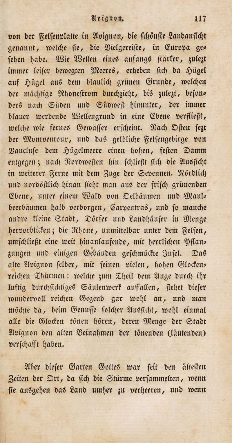 »ott ber gelfenplatte tn 2l»tgnon, bte fchönfle £anban(tcht genannt, welche fte, bte Steigernde, ttt Europa ge«» fel)cn fyabe. S3ie Stellen eines anfangs (tarier, julejt immer letfer bewegten ?Q?eereS, ergeben ftrf) ba $ügel anf jrntgel auS bem bläulich grünen ©rttnbe, welchen ber mächtige Dthonejtrom burchjtel)t, btS julejt, befon* berS nach ©üben nnb ©übweft hinunter, ber tntmer blauer werbenbe 2Bellengrunb in eine @bene verfließt, welche wie fernes ©ewäffer erfrf)eint* 9?ad) Dften fejt ber 2D?ont»entour, nnb baS gelbliche gelfengebirge »on Sauclufe bem ^itgelmeere einen h^^^/ feiten X)amm entgegen; nach ^orbwejten fgn fchltegt fich bte SluSficht in weiterer gerne mit bem B^ge ber ©eoentten. 9cörbltd) unb norböjllich l)tnart ftef)t man auS ber frtfch grünenben ©bene, unter einem S3alb »on Delbäumen nnb ^aul* beerbäumen fyalb »erborgen, ©arpentraS, nnb fo manche anbre flehte ©tabt, Dörfer nnb £anb()äufer tn 50^enge heroorblicfen; bte D^hone, unmittelbar unter bem gelfen, umfchltegt eine weit ^tnanlaufenbe, mit herrlichen $)flan* jungen nnb einigen ©ebäuben gefchmücfte SttfeL £&gt;aS alte 2l»tgnon felber, mit feinen »telen, hof)en ©loden* reichen Stürmen: welche jum £heil bem 21uge bnrch ihr luftig burchftchttgeS ©äulenwerf aujfallen, flehet btefer wunbenwü reichen ©egenb gar wol)l an, nnb man mochte ba, beim ©enuffe folcher 2luSjtcht, wohl einmal alle bte ©locfen tonen hören, beren 5)ienge ber ©tabt 2lmgnon ben alten Setnahmen ber tönenben (läutenben) »erfcfjafft haben. 21ber biefer ©arten ©otteS war fett ben älteften Seiten ber £)rt, ba ftch bte ©türme »erfammelten, wenn fte auSgehen baS £anb umher ju »erheeren, unb wenn