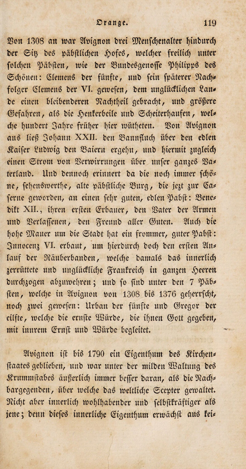 SBott 1308 cm war Sfotgtton brei 9ß2enfchenalter hütburd) ber ©t£ bcö päb(Htd)ert Jpofeö, welcher fretltd) unter folrf)cn ^äbjlen, tute ber SButtbcögettoffe ^^tltpp^ be£ ©d)öttett: Siemens ber fünfte, ttnb fein fpäterer 9?ach* feiger (Siemens ber VI. gewefen, bem unglücfticken £an* be einen bleibenberett 9iad)tt)etl gebracht, unb größere ©efahren, aB bte £&gt;enferbetle nub (Scheiterhaufen, tue!* ehe Ijunbert 3af)re früher l)ter wüteten. $on ^Btgnott auS ließ 3oI)ann XXII. bett Bannfluch über bcn ebten ^atfer £ttbwtg beu Katern ergehn, unb hiermit sugleicf) einen (Strom nott Verwirrungen über unfcr gan;eö Va* terlanb. Unb bettnoch erinnert ba bte noch immer fd)ö* ne, fehen$wertf)e, alte päbftltche Vurg, bte je;t $ur da* ferne geworben, an einen feljr guten, eblen^abjt: Vene* bift XII., ihren erßett Erbauer, bett Später ber Firmen unb Verladenen, bett greunb alter ©Uten. 2lttd) bie hohe flauer um bie (Stabt l)at ein frommer, guter $&gt;ab(t: Snnocenz VI. erbaut, um hierburd) bod) ben erjlen 2ltu lauf ber Dläuberbanben, welche barnaB baS innerlich zerrüttete unb unglückliche granfretd) ttt ganzen feeren bttrchzogen abzuwehren; unb fo ftttb unter ben 7 ^üb* (len, welche tn Shngnott uon 1308 bB 1376 get)errfcht, uod) zwei gewefen: Urban ber fünfte unb ©regor ber eilfte, weldje bte erttjle Voürbe, bte ihnen ©ott gegeben, mit tnnretn ©ruß: unb Vßürbc begleitet. Slutgnon ift bB 1790 ein ©igenthum beS Kirchen* jlaateS geblieben, unb war unter ber milben Haltung beS $rummßabe3 äußerlich immer beffer baran, aB bte 9iach* bargegenbett, über welche baö weltliche (Scepter gewaltet. Dticht aber innerlich wohlhctbenber unb felbfUräfttger aB jette; benn btefeS innerliche ©{genannt erwach# aus hu