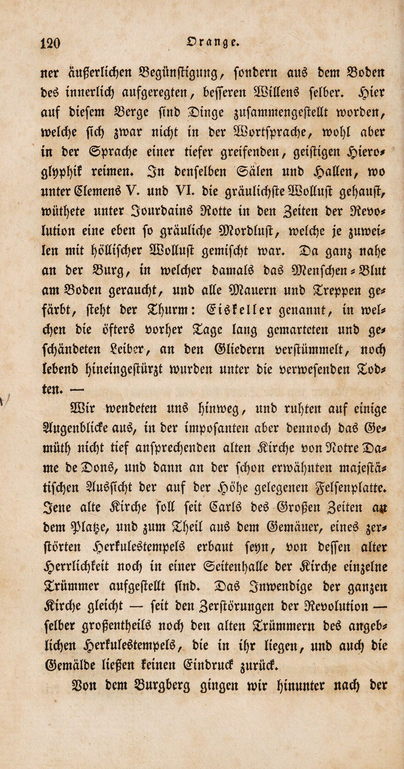 iter äußerlichen ©egihtffigung, fontertt aus bern S3cbett beS innerlich aufgeregten, bejferen SOBtllenS felber. £ner auf btefem S3erge jtnb Dinge äufammengejtellt morben, n&gt;elc^e ftcf&gt; $mar nicht tu ber ^öortfprache, mofyl aber in ber (Sprache einer tiefer greifenben, geiftigen Jptero* glpphif retmem 3n beufelben 0älen uub Ratten, mo unter (Siemens V. uub VI. bie gräuliche üEöollujf gekauft, müthete unter 3ourbainS D?otte in ben feiten ber Dtoo* lution eine eben fo gräuliche 2ß?orblu(i, melche je $umei* len mit ^öltifcf&gt;er SBollufl gemifcbt mar. Da gan$ nahe an ber 23urg, in melier bamalS baS 9J?enfchen * 23lut ant 23oben geraucht, uub alte dauern nnb Dreppen ge* färbt, (M)t ber Df)urm: ©iSfeller genannt, in mel* ct)en bie Öfters borljer Dage lang gcmartcten nnb ge* fcfjänbeten Leiber, an ben ©liebem berftümmelt, noch lebenb ^ineingefiür^t mürben unter bie oermefenben Dob* ten. — Söir menbeten unö ^tnmeg, nnb rnljten auf einige Slngenbltcfe auS, in ber impofanten aber bennoch baS ©e* miitl) nid)t tief anfprechenben alten Kirche oon 9?otre Da* nie beDonö, itnb bann an ber fcfyon ermähnten majeftä* ttfchen £luSftcf)t ber auf ber Jpöfye gelegenen g'elfenplatte* 3ene alte Ätrche foll feit @arlS beS ©roßen Briten a# bern $la§e, nnb $um D^eil auS bern ©emäuer, eines $er* ftörten #erfuleötempelS erbaut fepn, bon beffen alter jperrlidf)feit nocf) in einer 0ettenhalle ber Kirche einzelne Drummer anfgeftellt finb. DaS Snmenbige ber ganzen Kirche gleicht — feit ben Störungen ber Dtoolutton — felber großenteils not ben alten Drummern beS angeb* liefen JperfuleStempelS, bie in if)t liegen, unb auch bie ©emälbe ließen feinen CHnbrucf jnrnef* $on bern Burgberg gingen mir hinunter nach bet