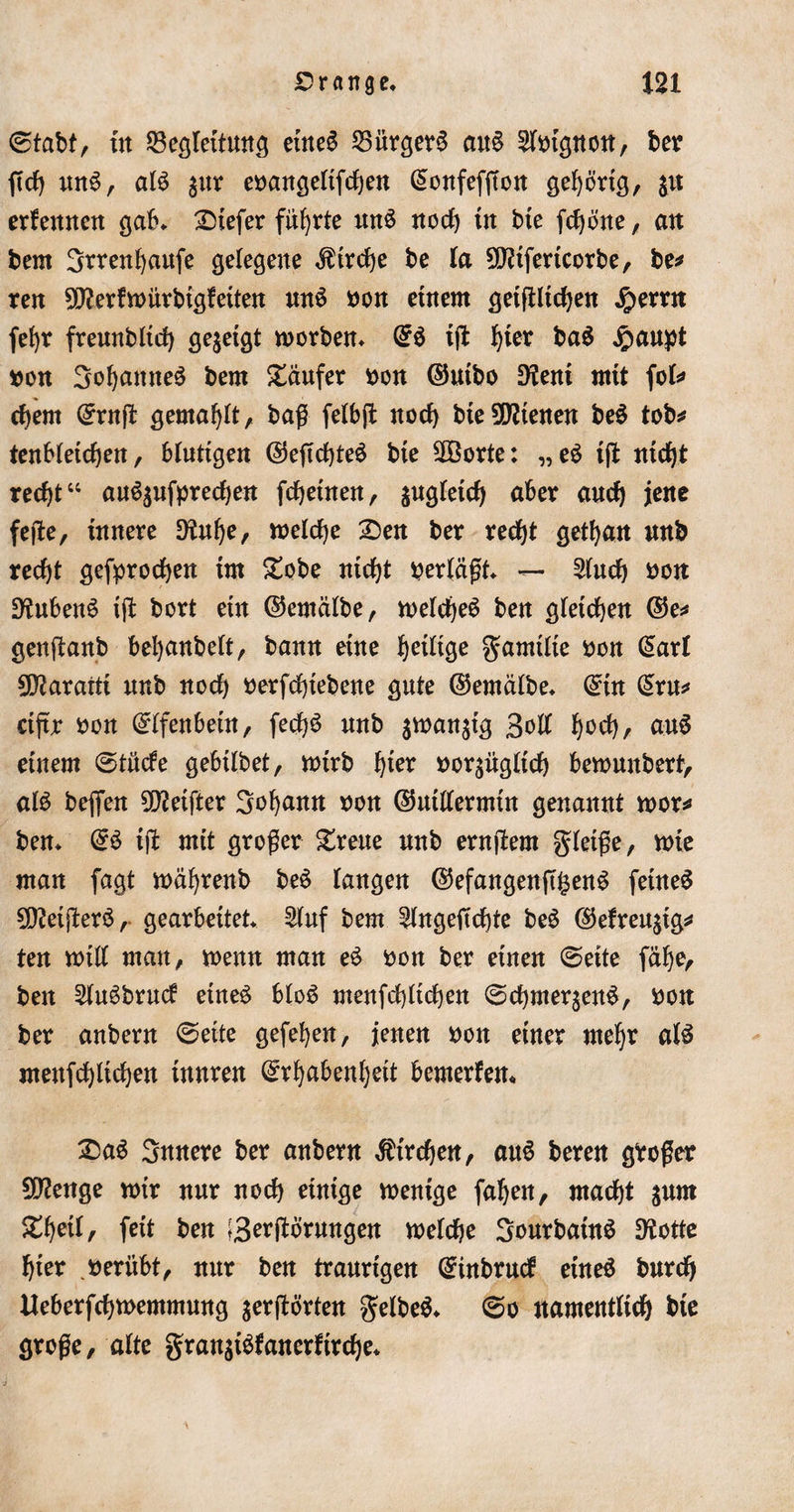 ©tabt, in Meßleitung eüte6 MürgerS au6 Mignon, ber fich un6, al6 pr ebangeltfdjen ©onfefffon gehörig, p erfennen gab. tiefer führte un6 noch in Me fcfjöne, an bern Srrenhaufe gelegene Kirche be la 2D?ifericorbe, be* ren 9fterfwürMgfetten un6 bon einem geiftlichen #ernt fef)r freunMtd) gezeigt worben. (56 ifl f)ier ba$ ^aupt bon 3ohanne6 bem Käufer bon ©uibo Dtai mit fol* chem ©rnf! gemalt, baß felbjt noch bie9D?tenen be6 tob* tenbletcf)en, blutige« ©eftchteö bie SDöorte: „e6 iß «icf)t recht14 au6pfpred)en fchetnen, pgleich aber auch jene feße, innere 9tuhe, welche 2)en ber recht gethan unb recht gebrochen im £obe nicht bertäßt. — £luch bon Üftuben6 iß bort ein ©ernälbe, weldje6 ben gleichen ©e* genßanb bel)anbelt, bann eine ^eilige gamtlie bon ©arl 9D?ararti unb nod) berfchtebene gute ©emälbe. ©in ©ru* ctftr bon ©Ifenbeüt, fed)6 unb smanjtg 3oß h°^r auS einem ©tüde gebtlbet, wtrb fyex borpgltch bewmtbert, al6 befien Reiftet Sohamt bon ©utßermtn genannt wor* ben. ©6 iß mit großer greue unb ernßem gleiße, wie man fagt währenb be6 langen ©efangenß£en6 fetne6 SDMßerä, gearbeitet. Stuf bem ^tngeßchte be6 ©efreusig* ten will man, wenn man e6 bon ber einen ©eite fäf)e, ben 21u6brud eine6 blo6 menfdßtchen ©chme^enS, bon ber anbern ©eite gefehen, jenen bon einer mehr a(6 menfchlidjen innren ©rhabenljeit bemerfem £&gt;a6 Snnere ber anbern Kirchen, au6 beren gboßer Stenge mir nur noch einige wenige fahen, macht prn Xtyil, feit ben [3^(törungen welche 3ourbaüt6 DSotte hier berübt, nur ben tranrigen ©tnbrud eine6 bnrch Heberfchwemmung $erßörten gelbeä. ©o namentlich bie große, alte gran$i6fanerfirche.