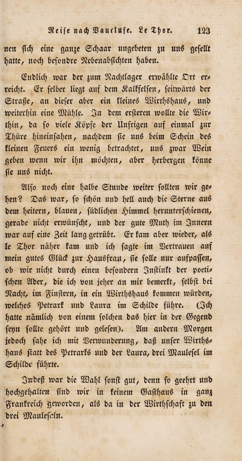 neu ftcb eine gatt^e (Schaar ungebeten $u nitS gcfclCt hatte, noch befoitbre 9?ebenabjtd)ten fabelt* Qntblid) mar ber 3 um 3?adjtlager ermüblte £)rt er* reicht* (£r felber liegt auf beut $alffelfen, fettmärtö ber (Straße, an btefer aber ein Heiner 5öirtf)^b&gt;au6, unb meiterhin eine 2D?ühle* 3u bern erßeren mollte bie 2ötr* thüt, ba fo Ptele ^öpfe ber Unfrigen auf einmal $ur £f)iirc l)ineinfal)en, naebbem fte un3 beim (Schein be$ fleinen geuerö ein mentg betrachtet, nn$ jmar 3Betn geben memt mir tf)U möchten, aber Verbergen föntte ffe unö ntd)t* 2llfo noch eine bdfo (Stttnbe meiter feilten mir ge* !)en? £)a3 mar, fo fd)ön unb hell anch bie (Sterne au$ bem heitern, blauen, fübltdjen Fimmel herunterfd)ienen, gerabe nid)t ermünfeht, unb ber gute 9D?utl) im gnnern mar auf eine 3rit lang getrübt @r farn aber mteber, al$ le Zfyov näher fam unb ich fagte im Vertrauen auf mein gutes ©fücf §ur jpauSfran, fte folle nur aufpaffen, ob mir nicht bnrd) einen befonbern Snßinft ber poeti* fdjen £lber, bie ich Pon jeher an mir bemerft, felbft bet 9tfad)t, im gtnßern, in ein 98irtl)$!)au$ fommen mürben, meldjeS spetrarf unb ?aura im ®cf)ift&gt;e führe* (3d) hatte nämlid) pon einem folchen baS h*e* w brr ©egenb feptt feilte gehört nnb gelefen)* 2lm anbern borgen jeboch fal)e ich mit SSermunberung, baß nufer 2öirtf)S* hauö ftatt beö ^3etrarB nnb ber £aura, brei Sttaulefel im (Schübe führte* 3Kbeß mar bie 2öaljl fonfl gut, benn fo geehrt nnb hodhgehnlten ftnb mir in feinem ©aßf)^ in 3ait&amp; graufretch gemorben, alö ba in ber 2Birtl)fchaft ju ben bret 5^anlcfain* •r