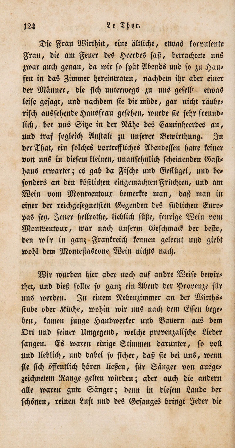 2&gt;te grau 2Btrthtn, eine ältliche, etwas forpulente grau, bte am geuer beS JpeerbeS faß, betrachtete unS $war auch genau, ba wir fo fpät 2(benbS unb fo ju fyau* fen tu baS Bintmer ^eretutraten, nachbem ihr aber einer ber Männer, bie ffch unterwegs $u mtS gefeit • etwas Xetfe gefagt, unb nachbem fte bte mübe, gar nicht rauben rtfch auSfehenbe ^auSfrau gefehen, würbe fte fef)r freuttb* Itdh, bot unS Si£e tu ber Nähe beS (SamtnfyeerbeS au, unb traf fogleich 3lnffalt $u nuferer Söewirthung* 3n ber^bctt, etn folcheS vortreffliches 2(benbeffen hatte feiner non uuS tu biefern fletnen, unanfehnlich fchetnenben ©aß* bauS erwartet; eS gab ba gtfcfye unb ©eflügel, unb be* fouberS au ben föjbltcheit eingemachten grüdßen, unb am SOöetn norn 9Nontnentour bemerfte man, baß man tu einer ber reichgefegnetßen ©egenben beS fübltchert (£uro* paS fei)* Sener hellrote, lieblich fuße, feurige 2Betn norn SNontnentour, war nach unferm ©efchmacf ber beße, ben wir in gan; granf reich frnnen gelernt unb giebt wohl bem SNonteßaScone 2öein nichts nach* 2Bir würben §kx aber noch auf anbre 2öetfe bewir* ttyet, unb bteß follte fo ganz ein £lbenb ber sprooenze für unS werben* 3n einem Nebenzimmer an ber 2öirthS* ßube ober $üche, wohin wtr unS nach bem ©ffen bege* beu, famen junge £anbwerfer unb dauern aus bem £)rt unb feiner Umgegenb, welche pronenzaltfche ?tcber fangen* @S waren einige (Stimmen barunter, fo non unb lieblich ^ unb babei fo ft eher, baß fte bei unS, wenn ffe ftch öffentlich hören ließen, für Sänger non auSge* ^eichnetem Nange gelten würben; aber auch bte anbern alle waren gute Sänger; benn in biefem £anbe ber fchönen, reinen 2uft unb beS ©efangeS bringt Scber bie