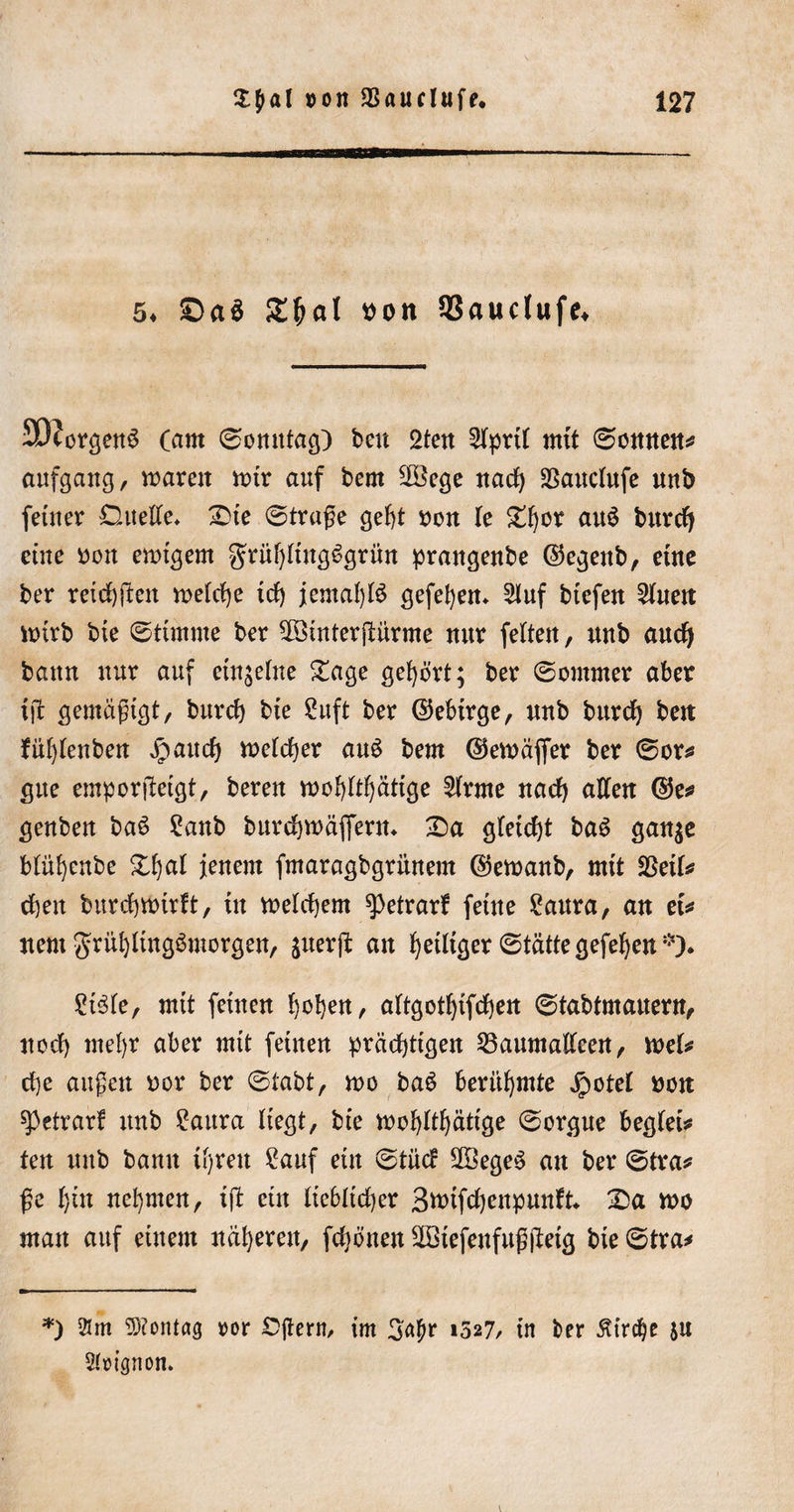 5* £&gt;a$ £ljat von 33auctufe* 9t)?crgen$ (am ©omttag) beit 2ten 2lprtl mit ©ernten* aufgang, waren wir auf bem 2Bege nach ^auclufe mtb feiner Duelle* Die ©trage gebt von le D^or au£ burcfy eine von ewigem grüf)ltng6grün prangenbe ©egenb, eine ber reichten welche icl) jemals gegeben* 5luf biefeit 2luen wirb bte ©timme ber hinterjdirme nur feiten, nnb aucfy bann nur auf einzelne Dage gehört; ber ©oinrner aber tjt gemägigt, burcf) bte 2uft ber ©ebirge, nnb burd) bett fül)lenben Jpattcf) welcher au3 bem ©ewäfier ber ©or* gtte emporgetgt, bereu wohltätige kirnte nad) allen ©e* genben ba6 £anb burcbwäffern* Da gleicht ba$ gan$e blüljenbe Dl)al jenem fmaragbgrünem ©ewanb, mit fStik eben burebwirft, tu welchem g&gt;etrarf feine 2aura, an et* nent grül)ltng3morgen, jnerft an b)etltcjer ©tätte gefeben *)♦ Stele, mit feinen hoben, altgotbtfcben ©tabtmanern, ttoeb mel)r aber mit feinen prächtigen 23aumalleen, wel* cbe äugen nor ber ©tabt, n&gt;o baö berühmte jpotel non spetrarf itnb Saura liegt, bie wohltätige ©orgue begleit fett uitb bann tl)reu Sauf ein ©tue? 28ege$ an ber ©tra* ge bin nehmen, ig etn Itcbltdjer 3n&gt;ifd)enpun?t* Da wo man auf einem näheren, fdiönen 2Btefenfuggetg bie ©tra* *) 21 m Montag ror Cgern, im Satyr i527/ in ber Kirche ju 2(t&gt;ignon.