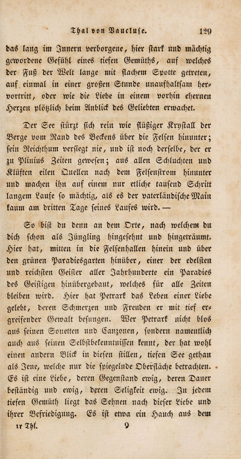 £f&gt;al von Sauclufc. baS lang im 3nncrn verborgene r hier ftarf mtb mächtig geworbene ©efübl eine3 tiefen ©emütb$, auf weld)eä ber gitg ber 2öelt lange mit flachem Spotte getreten, auf. einmal in einer großen ©tunbe unauftaftfam her* nortritt, ober wie bie Siebe in einem vorhin ehernen fersen plö^lich beim £lnblid be£ (beliebten erwachet* Der ©ee fiiirjt ftd) rein wie flügger ^rpftaK ber Serge Pom D?anb beö Sedenö über bie gelfett hinunter; fein 5ftetd)tfjum perftegt nie, nnb ift nod) berfelbe, ber er $u spiiuiuS Seiten gewefen; au$ allen ©d)lud)ten mtb Klüften eilen Quellen nad) bem gelfenürom hinunter unb madjen i^n auf einem nur etliche taufenb ©chritt langem Saufe fo mächtig, al$ e$ ber naterlänbtfdje ^aitt faum am brüten Dage feinet Saufet wirb* — ©o btü bu benn an bem Orte, nadj welchem bu btd) fchon al3 Säugling l)tngefel)nt unb hiugeiräumt* Jpter hat, mitten in bie gelfenhallen hiuetn unb über ben grünen ^arabteSgarten hinüber, einer ber ebelften unb retdiften ©elfter aller 3af)rhunberte ein ^arabie^ beS ©etjÜgen bguübergebaut, welche^ für alle Seiten bleiben wirb* £ier l)at ^etrarf baS Seben einer Siebe gelebt, bereu ©chmeqen unb greuben er mit tief er* greifenber ©ewalt befangen* Sßer ^etrarf nicht bloS au$ feinen ©onetten unb (Sanjonen, fonbern namentlich auch auö feinen ©elbflbefenntniflfen fennt, ber l)ut wol)t einen anbern Süd in biefen füllen, tiefen ©ee gethan al£ 3ene, welche nur bie fpiegelnbe Oberfläche betradüen* ♦ ©$ i(l eine Siebe, bereu ©egenftanb ewig, bereu Dauer beftänbig unb ewig, bereu ©eligfeit ewig* 3u jebem tiefen ©emütf) liegt ba6 ©ebnen nad) biefer Siebe unb ihrer Sefriebigung* (£3 ijb etwa ein £aud) au£ bem ir 9