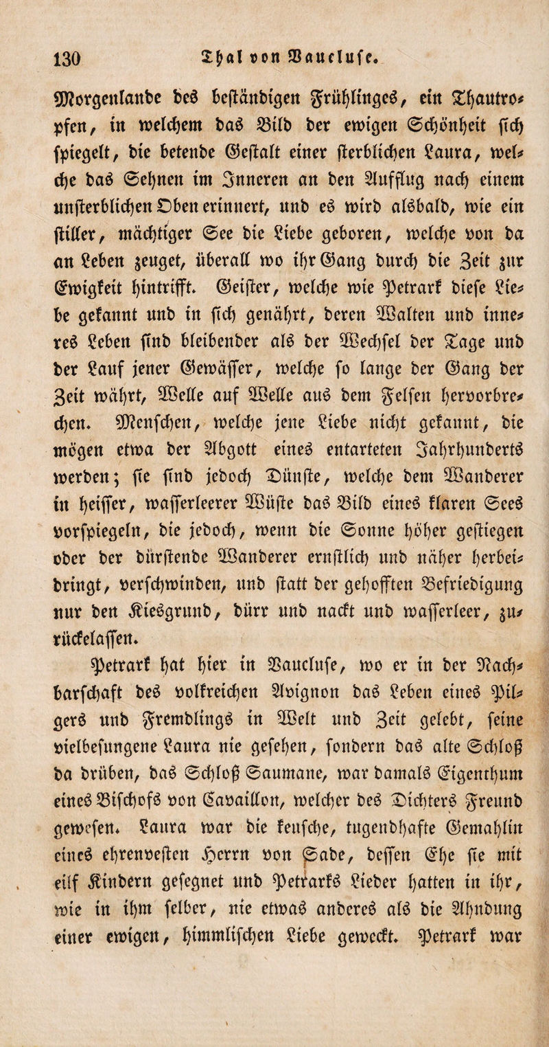 sjftorgentanbe beä beftänbtgen gridjltngeg, ein £ljautro* pfen, in welchem ba£ S3tlb ber ewigen ©d)önf)eit ftd) Siegelt, bte betenbe ©effatt einer ff erblichen ?aura, wefc d)e ba£ ©efynen tm Snneren an ben Aufflug nad) einem mtjferblidjen £)beit erinnert, nnb e$ wirb aBbatb, wie ein jtitfer, mächtiger ©ee bie ?iebe geboren, weiche oon ba an £eben zeuget, nberatf wo if)r©ang burd) bie Seit $nr ©wtgfett fytntrifft* ©etffer, welche wie spetrarf btefe £te* be gefannt nnb in ftd) genährt, beren ^Balten nnb inne* reS £eben ffnb bleibenber al$ ber 2Bed)feI ber £age nnb ber 2auf jener ©ewäfter, wetcfye fo lange ber ©ang ber Bett wäfyrt, 5J®ede auf SfBette auS bem gelfett fyetworbre* cf)cm 9D?enfd)en, welche jene £iebe nid)t gefannt, bie mögen etwa ber Abgott eine3 entarteten SafyrfyunbertS werben; (te ftnb jebod) fünfte, welche bem 2Banberer in fyeifier, wafierteerer 2Büjle ba$ 23db eineö ftaren ©ee$ oorfptegeln, bie jebod), wenn bie ©onne l)6f)er gediegen ober ber bürffenbe $Banberer ernfütd) nnb näfyer fyerbei* bringt, tterfdjwtnben, nnb jfatt ber gehofften 55efrtebtgung nur ben Äteögrunb, biirr nnb nadt nnb wafferteer, $iu riidelaffem spetrarf fyat f)ter in &amp;audufe, wo er in ber 9?ad)* barfdjaft be$ oolfreicfyen 2lmgnon ba$ £eben eineö ^pil* gerä nnb gremblingö in 2Bett nnb Beit getebt, feine oietbefimgene £anra nie gefefyen, fonbern ba$ alte ©d)fog ba brühen, baS ©d)toß ©aurnane, war bamalS ©igent^nm eine3 23tfd)ofö oon ©aoaidon, welcher be£ £&gt;icbter$ greunb gewefen* ?aura war bie feufcfye, tugenbf)afte ©emafyltn eincö efyrenoejten Jpcrrn oon ©abe, bejfen ©f)e fie mit eüf $inbern gefegnet nnb ^PetfarB lieber Ratten in tf)r, wie in ifyrn felbcr, nie etwa£ anbcreä atö bie Slljnbung einer ewigen, fyimmlifdjen £iebe gewedt spetrarf war