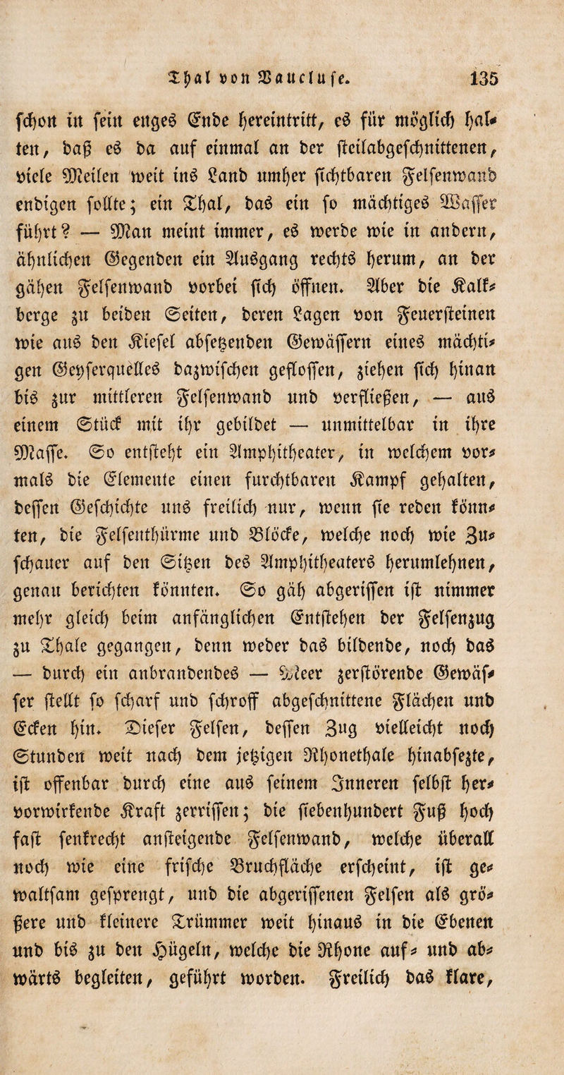 fcfyüit in feüt ettge£ Qntbe fjemtitrttt, e$ für möglich hflk ten, bag e$ ba auf einmal an ber ffcilabgefchnittenen , titele teilen weit tn$ £anb untrer ffefffbaren gelfemtmnb enbigen foüte; ein £f)at, baö etn fo mächtige^ SOBafler fül)vt? — 9D?an meint immer, e£ merbe wie in anbern, ä^ntirf)en ©egenben ein 2lu$gang rechte l)erum, an ber gcil)en gelfemuanb vorbei ffd) offnen* 2lber bie StaiU berge 31t beiben ©eiten, bereu £agen »on geuergeinen n&gt;ie au$ beit liefet abfe^eitben ©emäffern eines machte* gen ©epferquelleS ba^nufchen geflogen, sieben ftef) hinan btS $ur mittleren gelfemtmnb unb »erfliegen, — auS einem ©tücf mit tl)r gebtlbet — unmittelbar in if&gt;rc ?0?affe. ©0 entgeht ein Amphitheater, in meinem »or* malS bie Elemente einen furchtbaren $ampf gehalten, beffen ©efchtchte uns freilich nur, wenn ffe reben föttn** ten, bie gelfenthürme mtb S3löcfe, roelche noch nne 3^ fchaner auf beit ©it$en beS Amphitheaters ^erumrel&gt;rtert, genau berichten fbnnten* ©0 gah abgeriffen iff ntmmer mel)r gleich beim anfänglichen Entgehen ber gelfen$ug §n ^hale gegangen, beim Weber baS bilbenbe, noch baS — burch ein anbranbenbeS — ^eer $ergörenbe ©ewäf* fer gellt fo fcharf unb fchroff abgefchntttene flachen unb @&lt;fen f)trt* tiefer gelfen, beffen 3«g »telleicht noch ©tnnben weit nach bem jetzigen D?l)onethale ^inabfegte, ig offenbar burch eine aitS feinem Snneren felbg her* »orwtrfenbe Äraft griffen; bie ffebenhunbert gug hoch fag fenfrecht angeigenbe gelfenwanb, welche überall noch wie eine frifche 53rnchflache erfchetut, ig ge«« waltfam gefprengt, unb bie abgertffenen Reifen als grö* gere unb Heinere krümmer roeit Iffnäuö in bie Ebenen unb btS $u ben bügeln, welche bie 0?hone ciuf* wärtS begleiten, geführt worben. gretltch baS flare.