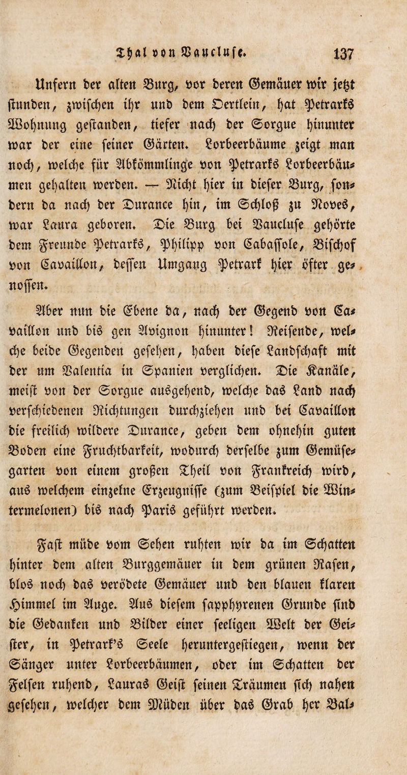 Unfern ber alten 23urg, por beren ©emätter mir jegt jümben, jmifchen ihr nnb bern £)ertietn, fyat spetrarB ^Bohnung geftanben, tiefer nach ber Sorgue hinunter mar ber eine feiner ©arten* Lorbeerbäume geigt matt noch, meiche für Stbfömmltnge pon ^PetrarB Lorbeerbäu* men gehalten merben* — 3Rid)t hier in btefer 25urg, fon* bern ba nach ber £&gt;urance fyn, im Schloß ju DooeS, mar Laura geboren* 2&gt;te 23urg bei $Baudufe gehörte bern greunbe ^PetrarB, spfyütpp oon (5abaffo(e, 23tfchof pon ßaoaiüon, befifen Umgang ^etrarf h^r öfter ge* noffen* $ber nun bie Sbene ba, nach ber ©egenb pon (5a* Patfton nnb bB gen 2ioignon hinunter! Detfenbe, mel* che betbe ©egenben gefeben, haben biefe Lanbfchaft mit ber um SBaleutta tu Spanten oergttchen* £&gt;te Banate, meift oon ber Sorgue auögehenb, metche baö Laub nacf) oerfehiebenen Dichtungen burchsiehen nnb bei daoaitfon bie freilich mttbere £mrance, geben bern ohnehin guten 23oben eine gruchtbarfett, moburcf) berfetbe ^urn ©emüfe* garten oon einem großen Zfyeil oon granfretch mirb, aitö metchem einzelne ^rjengnifi'e Qunt 53eifptef bie $3in* termetonen) bB nach *ParB geführt merben* gaft miibe Pom Sehen ruhten mir ba im Schatten hinter bern alten 23urggemäuer in bern grünen Dafen, btoö noch baö peröbete ©emäuer nnb ben blauen Baren Jrnmmet im 2luge* 2UB btefem fappöprenen ©runbe ftttb bie ©ebanfen nnb 23Über einer feeltgen sIBett ber ©ei* fter, in ^etrarf’ö Seele h^untergejütegen, menn ber Sänger unter Lorbeerbäumen, ober tut Schatten ber Reifen ruhenb, Lauraö ©etjl feinen träumen ftch nahen gefehcn, meiner bcm SDüben über baö ©rab tyx 23at*