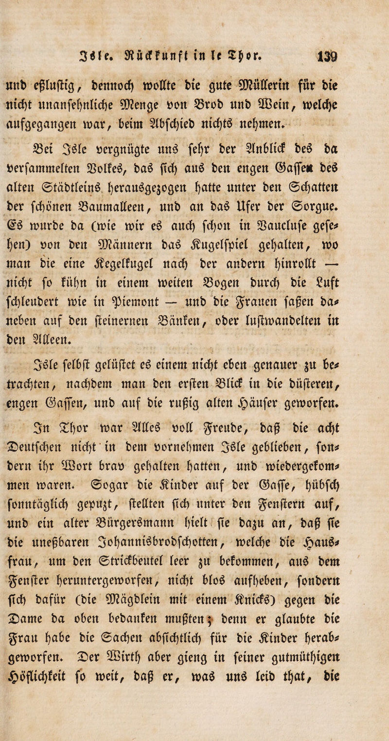 mtt&gt; eßlufHg, bennoch wollte bxe gute Müllerin für bte titelt unanfebnltcbe 9D?enge fcott Brob unb 9Beüt, weld)e aufgegangen war, beim 2lbfd)teb nichts nehmen* Bei 3$le vergnügte unS fef)r ber ^Inbltcf beS ba fcerfammelten SSolfe^, baS ftd) auS ben engen ©affe* beS alten (StabtletnS berauSgejogen f&gt;atte unter ben ®d)attett ber fchönen Baumalleett, unb an baS Ufer ber (Sorgue. ©S nntrbe ba (tüte mir eS and) fdjon in Bauclttfe gefe* ben) üon ben Männern baS Äugelfptel gehalten, wo man bie eine Äegelfugcl nach ber anbent bittrollt — nicht fo fübn in einem weiten Bogen burd) bie £uft fd)leubevt wte in Piemont — nnb bte grauen faßen ba* neben auf ben jteütenmt kaufen, ober lujlmanbelten ttt ben Alleen. 3Sle felbft gelüftet eS einem nicht eben genauer be* trachten, nachbem man ben erften Bltd in bie büßerett, engen ©affen, unb auf bte rußtg alten Jpaufer geworfen«. 3n Shor mar 5WeS »oll greitbe, baß bte acht SDeutfcben nicht tn bent oornehmen 3$le geblieben, fon* bern ihr ^Bort brao gehalten butten, unb wtebergefom* men waren. (Sogar bte $tnber auf ber ©affe, bübfcfy fonntäglich gepult, gellten ftch unter ben genftern auf, unb ein alter Bürgersmann hielt fte ba$u an, baß ffe bte uneßbaren 3obunniSbrobfchotten, welche bte jpauS* frau, um ben (Strickbeutel leer $it bekommen, auS bem genfer beruntergemorfen, nicht bloS aufbeben, fonbent (ich bafür (bte 9J?agblein mit einem jfrtickS) gegen bie £3ame ba oben bebanfen mußten; benn er glaubte bie grau bube bte (Sachen abftchtltd) für bie $tnber herab* geworfen. £&gt;er 2Birtb aber gieng in feiner gutmütbigen Höflichkeit fo weit, baß er, was uns leib tbat, bte