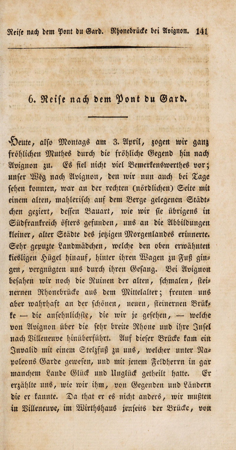 6* SKeife nad? bcm ^ont bu ©arb* 'SOente, affo Montags um 3* 2lpbtl, &amp;ogen fot* Sän&amp; fröhlichen 0[^utJ)e6 burcf) bte fröhliche @egenb f)in nach 5lbtgnon $u* (£ö ftel nicht btel 23emerfenömertheS bor; mtfer 28bg nach 2lbignon, ben mtr nun auch bet £agc feiert fomtten, mar an ber rechten (nörbltchen) 0ette mit einem alten, ntahlertfch anf bem 2$erge gelegenen (Stabt* chen gegiert, befien Bauart, mte mir fte übrigens in 0übfranlretdf) öftere gefnnben, unS an bie Slbbtlbnngen Heiner, alter (Stabte beS je^tgett MorgenlanbeS erinnerte* (Sehr gepulte £anbmäbcf)en, melcf)e ben oben ermähnten Heiligen £ügel hinauf, hinter ih^en 2öagen $u gug gtn* gen, bergnitgten unö burcf) ihren ©efang» 53ei Eignen befahen mir noch bte Ruinen ber alten, fchmalen, fteis nernen D^hcnebrücfe auS bem Mittelalter; freuten unS aber mahrhaft an ber fchönen, neuen, jtetnernen 55ritH fe — bte anfehnlichfte, bie mir je gefehen, — melche bon 5lotgnon über bte feljr breite 9H)one unb tl)re 3nfel nach Stlleneube hinüberführt 2luf btefer 25rücfe fam ein Snbaltb mit einem @tel$fug $u unö, melcher unter 3?a* poleonö ©arbe gemefen, tmb mit jenem getbherrn in gar manchem 2anbe ©lücf unb Uuglüct geteilt tyatte* @r erzählte unö, mie mir ihm, bon ©egenben unb Räubern bte er bannte» Sa that er eö nicht anberö, mir mußten in SSiüeneube, tm Mtrthöhauö jenfeitö ber 23rücfe, bon