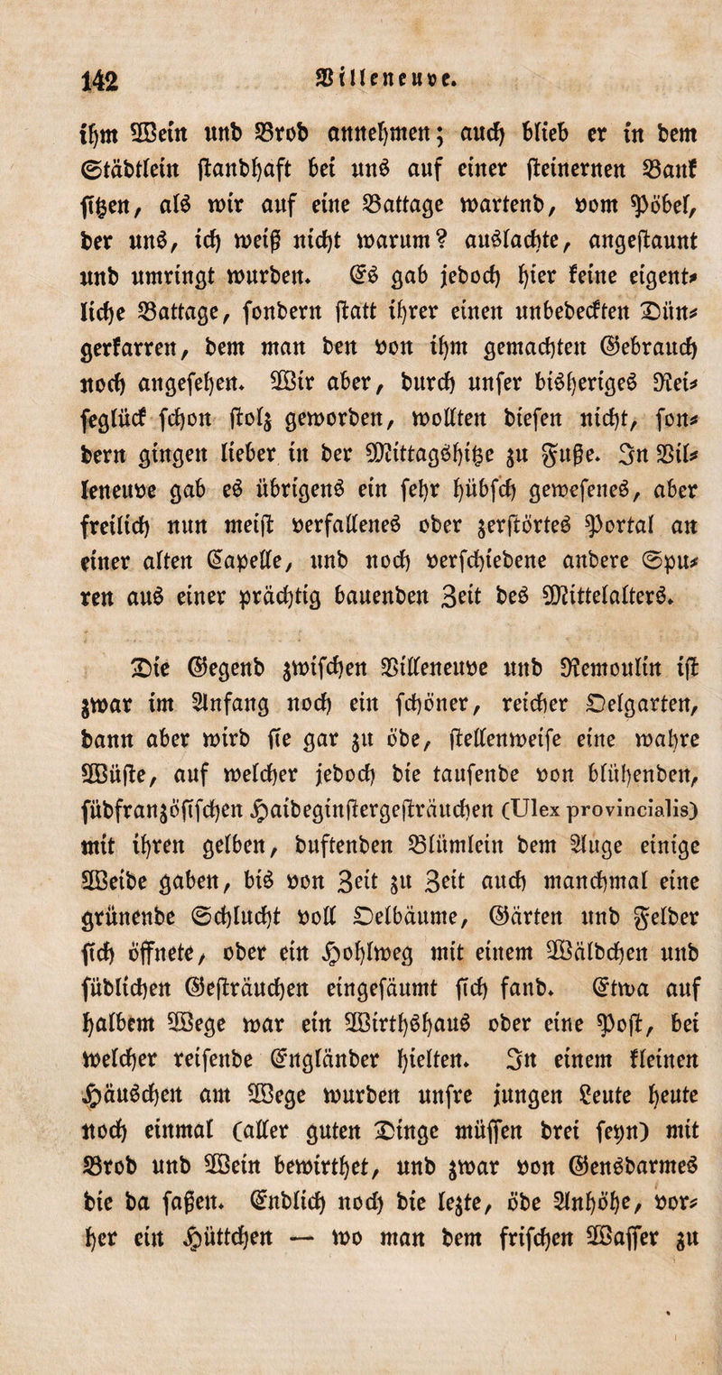 tljm Mein unb 33rob annehnten; and) blieb er üt bem ©täbtlein ganbhaft bet mtS auf einer getnernen 23anf ftgen, als wir auf eine 23attage wartenb, vom *pöbel, ber mtS, td) weiß nicht warum? auSlachte, angegaunt unb umringt würben* @S gab iebod) f)ter feine etgertt*» ltd)e SBattage, fonbern ftatt ihrer einen unbebeeften £5ün* gerfarren, bem man ben von ihm gemachten ©ebraud) noch angefehen* 2Btr aber, burch uufer bt^fjertge^ D^tet* feglücf fdjott gol$ geworben, wollten biefen nicht, fon* bern gingen lieber in ber Mtttagöhttse ju guße* 3n 23il* leneuve gab eS übrigens ein fel)r ^übfcf) gewefeneS, aber fretltd) nun meig verfallenes ober $ergörteS portal an einer alten Kapelle, unb nod) verfchtebene anbere @pu* ren auö einer prächtig bauenben Seit beS Mittelalters* £)te ©egenb awifchen SStlleneuve nttb 9?emoulin tg jwar im Anfang nod) ein fchöner, reicher Oelgarten, bann aber wirb ge gar $u öbe, gellenwetfe eine wahre 3Büge, auf welcher jebod) bte taufenbe von blübenben, fubfran^ogfehen j£)aibegtngergegrättchen (Ulex provincialis) mit ihren gelben, buftenben 23litmletn bem Sluge einige 2öeibe gaben, biS von Seit Su Beit auch manchmal eine grünenbe 0d)lud)t voll Delbäume, ©arten unb gelber geh öffnete, ober etn Jpofgweg mit einem Kälbchen unb fitblichen ©egrauchett eingefäumt gef) fanb* Qrtwa auf halbem 3Bege war etn 2ötrtl)ShauS ober eine $og, bei Welcher reifettbe Ghtglcinber hielten* 3tt einem fleinen jpäuScheit am 3öege würben unfre jungen £eute heute noch einmal (aller guten Xunge mügen brei fepn) mit S3rob unb Mein bewirket, unb $war von ©enSbarmeS bte ba faßen* ^üblich nod) bie le$te, öbe 2lnf)öhe, vor* her ein ^)itttd)en — wo man bem frifdjen 2öager gu