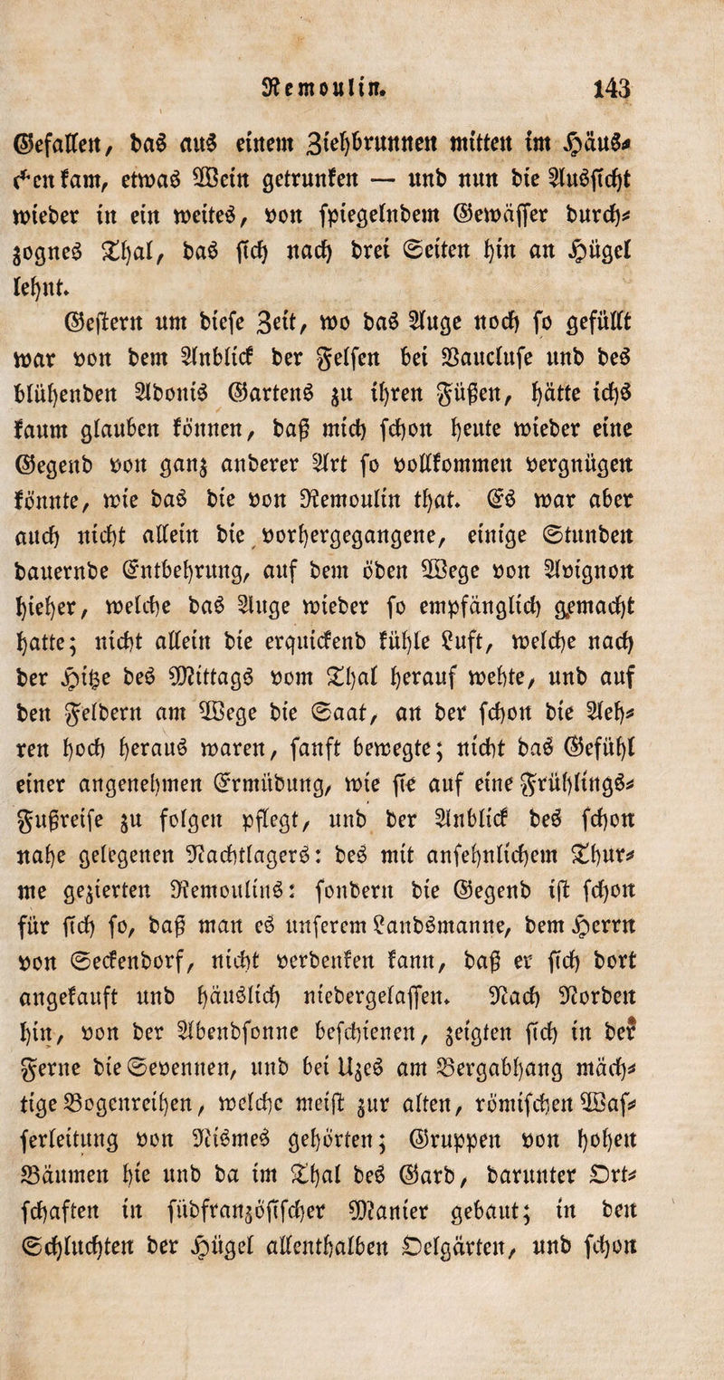 ©efatfett, ban aitn erneut 3fef)bvuuuett mitten im $üun* $cnfam, etman SOBetn getrunfett — ttnb nun bte ^tu6ftcf)t mteber tu eitt metten, oon fptegelnbem ©emcijfer burch* $ognen ban ftch jtacf&gt; bret ©eiten t)iu au £ügel lehnt* ©ejfertt um btefe 3*it/ mo ban 2(uge noch fo gefüllt mar Port bem Slnbltcf ber geifert bet SBauclufe unb ben blül)enbett Slbouin ©artend $u ihren gügeit, f)ättc tcf)$ faurn glauben föttnen, bag mich frf)ou Ijeute mieber eine ©egenb i&gt;ott gan$ auberer 2lrt fo pollfommen Vergnügen fönute, mte ban bte pou Nemoultrt tljat En mar aber auch nicht allein bte porhergegangene, einige ©tunbeit bauernbe Entbehrung, auf bem oben 5öege pott Sloignott hteher, melche ban 2luge mteber fo empfänglich gemacht hatte; nicht allein bte erqutcfenb fühle £uft, melche nach ber Jpt§e ben N?tttagn Pom £l)al herauf mehte, unb auf ben gelbem am $öege bt'e ©aat, an ber fchon bte 2leh* reu 1)0$ hernnö maren, fanft bemegte; nicht ban (Gefühl einer angenehmen Ermiibung, mte fto auf eine grühltttgn* gugreife ju folgen pflegt, unb ber $nbltcf ben fchon nahe gelegenen Nachtlagern: ben mit anfehnltchem Xtynx* me gegierten Nemoultunt fonbertt bte ©egenb tft f$ou für ftd) fo, bag man en nuferem £anbnmanne, bem £errn pon ©ecfenborf, nicht oerbettfen fann, bag er ftch bort angefauft unb 1)$*^$ ntebergelafietu Nach Norbett hin, pon ber Slbenbfonne befohlenen, zeigten ftd) tu bef gerne bie©eoemten, unb bet U$en am S5ergabl)ang mach* tige23ogcnreihen, melche meift gur alten, romtfcbett2öaf* ferleitung pon Ninmen gehörten; ©nippen pon f&gt;of)ett 23äumett tyk unb ba im &amp;hßl ben ©arb, barunter £)rt* fchaften in fttbfran^ogfdjer Sanier gebaut; in beit ©fluchten: ber äpitgel allenthalben Dclgärten, unb fchon