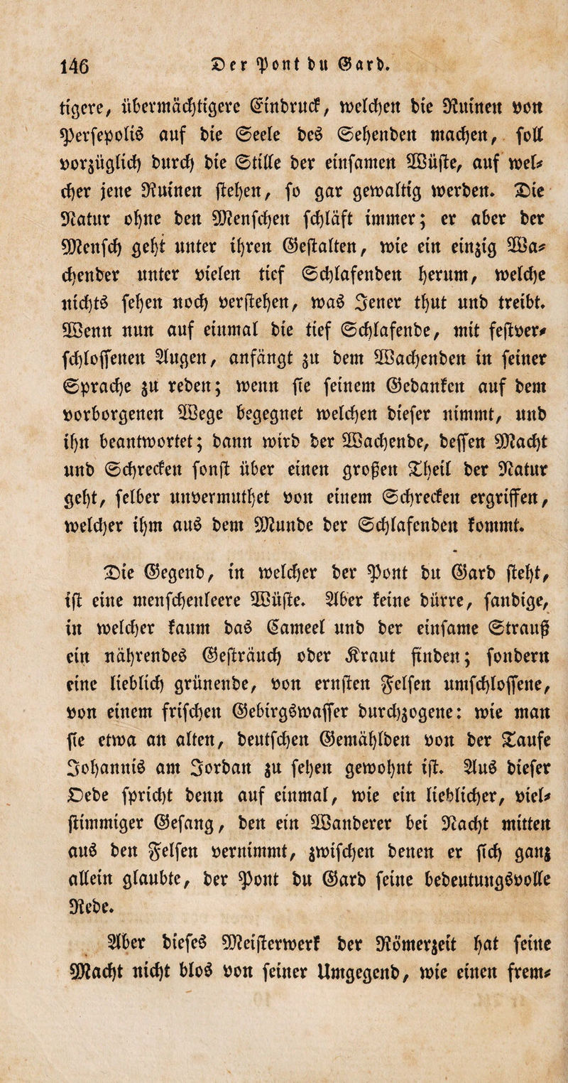 tigere, übermächtigere ©tnbrud, welchen bte kirnten non sperfepoltS auf bte 6eele beS 0ef)enben machen, fett nor$itglich burch bie 0ttlle ber etnfamen 2öüge, auf wel* eher jette Ruinen gehen, fo gar gewaltig werben. £)te Statur oh«6 kw SWenfchett fdjläft immer; er aber ber Dftenfch geht uuter ihren ©egalten, wie ein einzig $Ba* chenber uuter ntelen tief 0dffafenben herum, welche nichts fehen noch nergehen, waS 3euer thut unb treibt. 2Semt nun auf einmal bte tief ©dffafenbe, mit fegner* fdffoffenett klugen, anfängt ^u bem 2Bacf)enben in feiner Sprache $u rebett; wenn ge feinem ©ebanfett auf bem norborgenen 28ege begegnet welchen btefer nimmt, itnb ihn beantwortet; bann wirb ber Sföachenbe, beffen Dfladg unb @chrecfett fong über einen großen £l)eÜ ber Statur get)t, felber unnermuthet non einem 0chrecfett ergriffen, welcher ihm auS bem Dftunbe ber 0d)lafenben fommt. £&gt;ie ©egenb, in welcher ber $0nt btt ©arb geht, tg eine ntenfehettfeere 28itge. 2lber fetne bitrre, fanbtge, in weld)er faurn baS (Sameel unb ber eittfame 0trauß ein näbrenbeS ©egräuch ober Ärattt ffnben; fottbern eine lieblich grünenbe, non erugen Reifen umfchloffette, non einem frifchen ©ebtrgSwaffer burd^ogene: wie man ge etwa an alten, beutfdjen ©emählben non ber £aufe Johannis am Jorban $u fel)en gewohnt tg. 2luS btefer £&gt;ebe fpricht bettn auf einmal, wie ein lieblicher, ntel* fftmmtger ©efang, ben etn Sffianberer bei beacht mitten au$ bett gelfen nerntmmt, $wtfd)en benen er gd) ganj allein glaubte, ber ^ottt btt ©arb feine bebeutungSnolle Diebe. Slber btefeS Dfletgerwerf ber 9lömer$ett l)a* fettte 5^ad)t nicht bloS non feiner Umgegenb, wte einen freut*