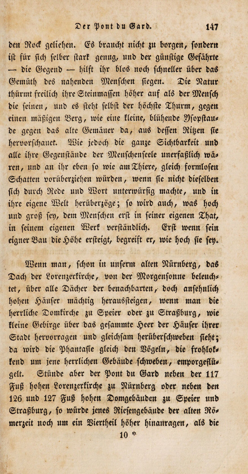 beit 9?ocf geliehen» @3 brauet nicht $u borgen, fonbent t(l für ftef) felber ftarf genug, unb ber gitnjltge ©efäf)rte — bte ©egettb — il)r bfoö noch fchnelfer über ba$ ©eiitütf) beö nabenbett 9D2enfcf)ett ftegcit* Die 92atur tf)ürmt fretltd) il)re 0tetnmafien höher uuf af$ ber SDtenfd) bte feinen, unb e3 geht felbjl: ber böcf)fte £fjurm, gegen einen «tägigen 53erg, tote eine Heine, blühenbe 2)fopfl:au^ be gegen ba$ alte ©emauer ba, au$ beffen D?t§en fte fjeroorfchauet* 5Ißte jebod) bte gaitje 0id)tbarfett unb affe ihre ©egenftanbe ber IDtenfchenfeefe unerfagftd) toä* ren, unb an il&gt;r eben fo tote am £b*ere, gletcf) formfofeit ©chatten oorüber$t'ef)en würben, toenn fte nicht btefelbcit ft cf) bnvcf) üftebe unb 30öort unterwürfig machte, unb tu ib re eigene 2öeft ^erüberjöge; fo wirb au cf), wa£ f)ocf) unb groß fet&gt;, bem SDtenfdjen erft in feiner eigenen £ha*/ tu feinem eigenen 28erf oerftänbftd)* ©rfl toenn fein eigner 23au bte Jpöbe erjletgt, begreift er, tote Ijocf) fte fet)* SOöenn man, fchon in unferm aften Nürnberg, ba$ D)ad) ber £oren$erfird)e, ooit ber 5D?orgenfonne befeud)* tet, über affe Dächer ber benachbarten, bodj anfefjnftch f)oI)ett Käufer mächtig berausgeigen, toenn man bte f)errftd)e Domftrche $u 0peter ober ju ©tragburg, tote {(eine ©ebirge über ba$ gefantmte $eer ber Käufer tbver ©tabt heroorragen unb gfetchfam herüber fd&gt;weben fleht; ba toirb bie sphantafte O^etd) ben 33ögefn, bte frof)lof* fenb um jene herrschen ©ebäube fdjweben, entporgeffü# gelt* ©tünbe aber ber spottt bu ©arb neben ber 117 gug h^en £oren$erftrd)e $u Nürnberg ober neben beit 126 unb 127 gug höbe« Domgebäuben $u ©peter uub ©tragburg, fo würbe jeneö Dfaefeitgebäube ber aften D?cm meqett noch um ein SBiertbeif höher hwaitragen, al$ bte 10 *