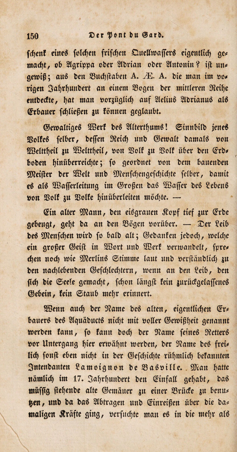 fchenf eiltet folgen frtfdjen £luellwaffer6 eigentlich ge# macht, ob ^Igrtppa ober 2lbrtan ober Slntonm? iß mt* gewiß; aus beit 23ud)f£aben A. JE. A. bte ntan im oo* rigen 3al)rhunbert cm einem 23ogett ber mittleren 9leif)e entbeefte, l)u* man bor$ügltdb auf 2leltu$ 2lbrianu$ alä Erbauer fchüeßen ju fönnen geglaubt, ©ewaltigeä 2Berf be3 2llterthumS! 0imtbi(b jene$ SBolfeS felber, beffen D^eicf) unb ©ewalt bamalS bou Söelttheil $u 2Öelttheil, bott $olf $u $olf über beit ©rb* boben fßuüberreichte; fo geerbnet boit bem bauenben heißer ber 2Öelt unb 50?enfcf)engefd)td)te felber, bamit e$ alS 28afierleitung im ©roßen baö Gaffer be$ £eben$ bon $olf ju *Bolfe hiuüberleiten möchte, — ©in alter 9[tfann, ben eisgrauen $opf tief $ur ©rbe gebeugt, geht ba an ben Sßögen herüber, — Ser ?eib be$ SDlenfchen wirb fo halb alt; ©ebattfen jebod), welche ein großer ©et# in SSort unb 2Berf bevwanbelt, fpre# djen noch wie 50lerlin$ 0timme laut unb berflänblid) $u ben nad)lebenben ©efd)lcd)tern, wenn an ben £eib, ben geh bie 0eele gemacht, fd)on läng fl fein $urücfgelajfene$ ©ebein, fein 0taub mehr erinnert, SBenn auch ber Sftame beö alten, eigentlichen ©r# bauert be$ 2lquäbuct$ nid)t mit boller ©ewtßhett genannt werben fann, fo fann hoch ber Sftame feinet 9?etterö bor Untergang h^ erwähnt werben, ber 3?ame be$ frei# lieh foufl eben nicht in ber ©efdjtchte rühmlich befannten Sntenbanten Samoignon be 23a6bille, . 50can ha^c nämlich im 17, Sahrhunbert ben ©infall gehabt, ba£ müfßg ßehenbe alte ©emäuer $n einer Erliefe $u beim* fcen, unb ba ba$ Abträgen unb ©inretßen über bie ba# maligen Äräfte ging, berfuchte mau e$ in bie mehr alö