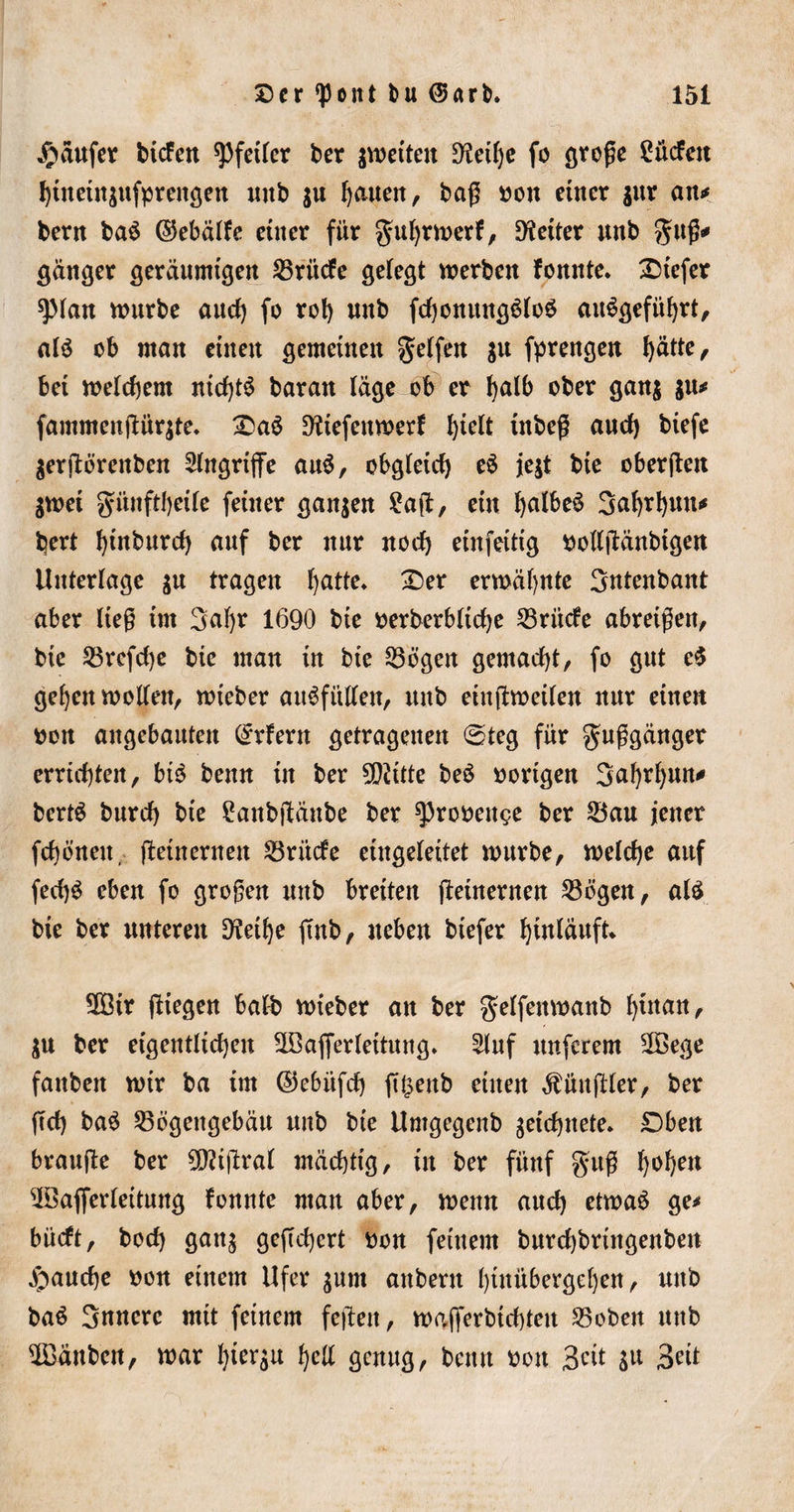 Raufer tiefen Pfeiler ber ^weiten Diethe fo groge 2ücfen htnetuaufprengen unb $u I)aueit, bag oon einer jur an^ berit baS ©ebälfe einer für guljrwerf, fetter unb gug* gänger geräumigen Srittfe gelebt werben fomtte» Dtefer spian würbe aud) fo rol&gt; unb fchomutgSloS an^öefüf)rt, als ob man einen gemeinen Reifen $u fprengen hätte, bet welchem nichts baratt läge ob er !)d&amp; ober gan$ $u* fammengürjte. DaS Dliefettwerf hielt ütbeg and) biefe $ergörettben Angriffe auS, obgleich) eS je$t bie obergeit $wet günftheile feiner ganzen Eag, etn halbes 3a^rl&gt;un*» hert Ignburd) auf ber nur noch einfeittg ttollgänbtgen Unterlage $u tragen hätte* Der erwähnte Sntenbant aber lieg tut 3af)r 1690 bte oerberbltche Srittfe abretgen, bte Srcfd)e bte man tn bte Sögen gemacht, fo gut eS gehen wollen, wteber auSfitllen, unb eiugweilen nur einen tton angebauten Erlern getragenen «Steg für guggänger errichten, bis benn in ber 502itte beS oortgen 3ahrhun^ bertS burch bte Eanbgättbe ber ^3rooenge ber Sau jener fchönett, gementen Srittfe eingeleitet würbe, welche auf fed)S eben fo grogen unb breiten getnernen Sögen, als bte ber unteren Diethe fmb, neben biefer hinläuft* SOBtr (liegen ball? wieber an ber gelfettwanb hinan, $u ber eigentlichen 2öafferlettung. 5lnf unferem 2Bege fanbett wir ba im ©ebitfd) g£enb einen füngier, ber gd) baS Sögengebäu unb bie Umgegenb zeichnete. £)ben brauge ber 9D?tgral mächtig, in ber fünf gug h»hen $3ajferleituttg fonnte man aber, wenn and) etwas ge* bütft, bod) ganj gegd)crt oon feinem burchbrittgenben fauche oon einem Ufer $um anbent hinübergehen, unb baS Snnerc mit feinem fegen, wafferbtehten Soben unb ^Bänben, war hierzu hell genug, benn oon Beit $u Beit