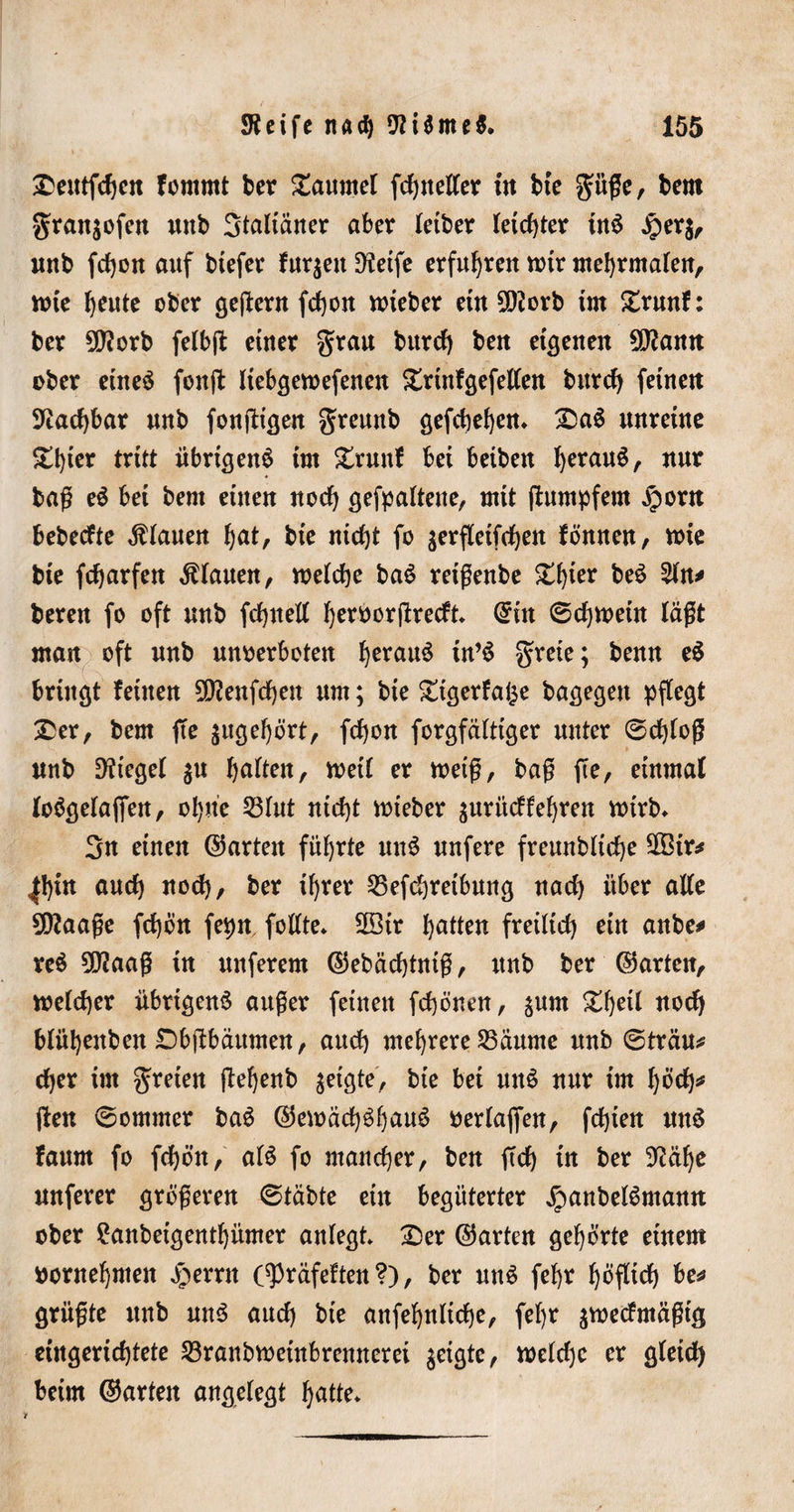 £eittfd)en fomrnt ber Taumel fc^tteCfer in bte güge, bern gran^ofen nnb 3taltaner aber letber leichter tnS £er$, nnb fdjon auf tiefer fur$ett Steife erfuhren nnr mehrmalen, rote ^eute ober gejtern fdt)on roieber etn 50Zorb im £runf: ber 5(Jtorb felbft einer grau bttrd) ben eigenen SJtann ober eines fonffc liebgeroefenen £rtnfgefellen bittet feinen Stadjbar nnb fonfHgen gremtb gefchehen* &amp;aS unreine £t)ier tritt übrigens im £runf bei beiben fyerauS, nur bag eS bei bent einen noch gehaltene, mit ftumpfem jporn bebedte Planen ^at, bte nicht fo jerfletfrfjen fönnen, nrie bie fefjarfen Lianen, roeldje baS reigenbe £tger beS 2ln* bereu fo oft nnb fcfynett Ijeroorgrecft* ©in ©chroetn lägt man oft nnb unoerboten fyerauS in’S greie; benn eS bringt feinen 2Dtenfcf)en um; bie £igerfa§e bagegen pflegt £er, bem fte $ugehört, fdjon forgfältiger unter ©d)log nnb Stiegel $u halten, roetl er roetg, bag fte, einmal loögelaffen, ohne 53lnt nicht roteber $urücffef)ren rotrb* 3n einen ©arten führte nnS nufere frennbltcfje SOBir* ^!&gt;tn anef) nod), ber ihrer 25efchretbmtg nad) über alle 5D^aage fd)ön fepn follte* SBtr Ratten fretlid) etn anbe# reS 3D2aag in nuferem ©ebädjtmg, nnb ber ©arten, welcher übrigens anger feinen fchönen, jnrn ^l)etl nod) blüljenben Dbftbaumen, and) mehrere 25äume nnb ©trau* d)er im greten ffehenb geigte, bte bet nnS nur im höch* ften ©ommer baS ©eroädjShauö oerlajfen, fehlen nnS fanm fo fchön, als fo mancher, ben ftd) in ber Stälje nuferer grogeren ©täbte ein begüterter JpanbelSmann ober £anbeigenthümer anlegt* 2)er ©arten gehörte einem vornehmen Jperrn C^räfeften ?), ber nnS fef)r höflid) be* grügte nnb uns aud) bte anfehnliche, feljr $roedmägtg eingerichtete 23ranbroetnbrennerei geigte, roeld)c er gletd) beim ©arten angelegt hatte*