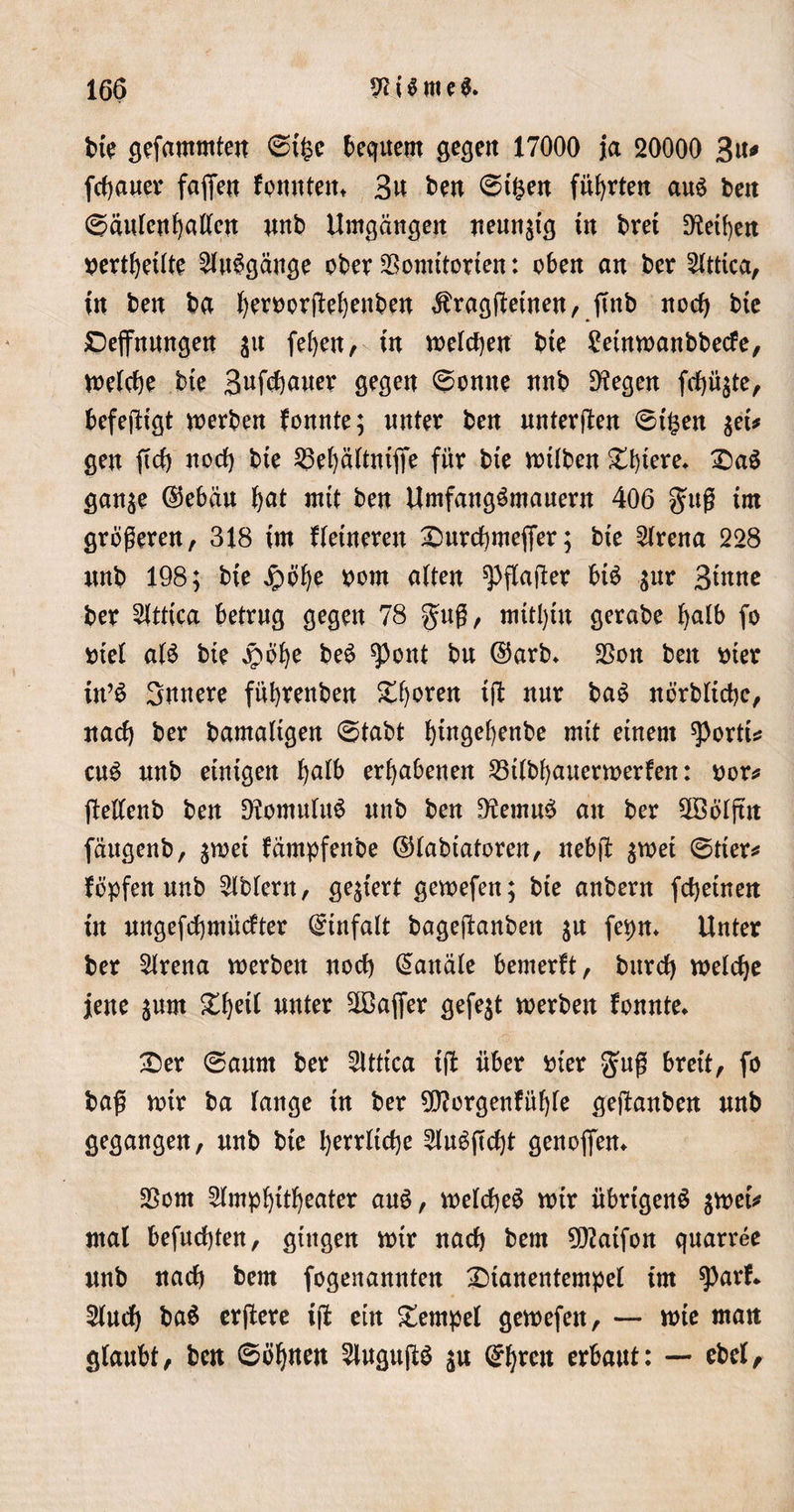 bte gefammten ©i^e bequem gefeit 17000 ja 20000 3u* flauer faßen formten» 3u ben ©t$en führten aus beit ©äulenhallen nnb Umgängen neunzig in bret Dfctben pertbeilte AuSgänge ober SSomitorten: oben an ber Attica, in ben ba beettorjfebenben $ragtfeinen, fmb noch bie Dehnungen $u feben, in welchen bte £eütwanbbecfe, belebe bie 3«fd)axter gegen ©onne nnb Stegen ftfjü$te, befeftigt werben fonnte; unter ben untersten ©t£en $et* gen ftd) noch bie 25ebältnijfe für bie wtlben £biere» £aS gan$e ©ebäu i)at mit ben UmfangSmauern 406 §uß im größeren, 318 im fletnereu £5urchmefjer; bie Arena 228 nnb 198; bie £ofye pom alten ^flafler bis $ur Btnttc ber 5(ttica betrag gegen 78 guß, mithin gerabe halb fo ptel als bte jpofye beS ^ont bu ©arb» $on ben wer in’S Sattere fitbrenben ^boren ijb nur baS nörbltcbc, nach ber bamaligen ©tabt bwgebenbe mit einem ^ortu cuS nnb einigen b^lb erhabenen 25tlbbauerwerfen: por* ftellenb ben 9?omuluS nnb ben 9?emuS an ber 2öoljttt fäugenb, $wet fämpfenbe ©labtatoren, neb(t $wet ©tier* fopfen unb Ubiern, gegiert gewefen; bie anbern febetnen in ungefcbmücfter Einfalt bageftanben $u fepn* Unter ber Arena werben noch (Kanäle bemerft, burd) welche jene jum &amp;beit unter 2Bajfer gefegt werben fonnte» £er ©aunt ber Sltttca iff über Pier $uß breit, fo baß wir ba lange in ber 9Cftorgenfüble gejfanben nnb gegangen, nnb bie herrliche AuSftcht genofien» SSom Amphitheater auS, welches wir übrigens $wetV mal befnehten, gingen wir nach bem 9ftatfon quarree nnb nach bem fogenannten £)tanentempel im sparf* Auch baS erftere iß ein Tempel gewefen, — wie matt glaubt, ben ©öbtten AuguftS $u ©hrcit erbaut: — ebel.