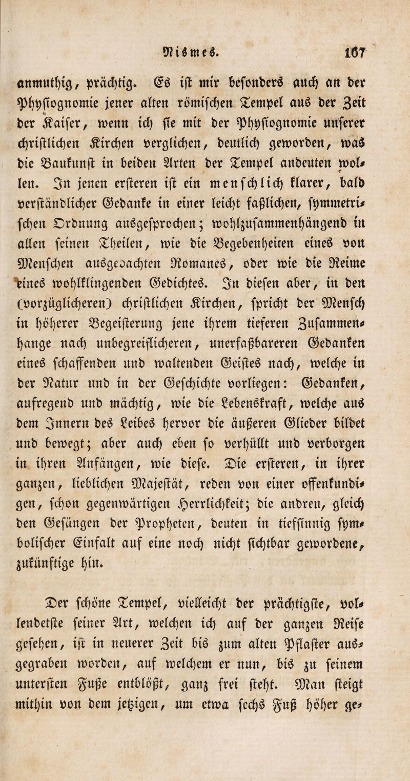 anmutljtg, prad)tt3* ©S tjl mir befonberS aud) an ber sphhftognomie jener alten römtfchen Dernpet au$ ber %ät ber ^aifer, wenn td) f(e mit ber ^p^jtognomte nuferer chrtjlltchert Kirchen t&gt;erg(id)en, beutltd) geworben, wa$ bte 35aufunfl in betbett Wirten ber Tempel anbeuten wol* len. 3n jenen erberen tjl: ein menfchltd) flarer, balb oerjlänbltcher ©ebanfe tn einer letd)t faßlichen, fpmmetrt* fd)ett Drbnung auögefprochen; wob^nfantmenfjängenb tn allen feinen Dbetlen, wie bte Gegebenheiten eines oott 9Dienfd)eu auögeoachten IKomarte^, ober wie bte Getute tineö wohlHingenben ©ebtchteö. 3n btefen aber, ttt bett (oor^ügltcheren) chrtjllidjett Streben, fpricht ber SDlenfd) ttt l)6l)erer Gegetjlerung jene tf)rem tieferen Sufcmtmen* bange nad) unbegreiflicheren, unerfaßbareren ©ebanfen eineö fcbajfenbett ttttb waltenben ©eijleS nad), welche in ber 9iatnr nnb tn ber ©efchtchte oorltegen: ©ebanfen, aufregenb mtb mächtig, wie bie £ebenöfraft, weld)e au$ bem 3nnern beö £etbeö ben)or bte äußeren ©lieber bilbet nnb bewegt; aber aud) eben fo oerhüllt nnb oerborgen tn ihren Anfängen, wie btefe* Die erjleren, tn ihrer ganzen, lieblichen SDlajeflät, reben oott einer oflfenfunbt* gen, fd)on gegenwärtigen iperrlid)fett; bte anbrett, gleich ben ©efängen ber Propheten, beuten tn tieffinnig fpm# boltfcber ©tnfalt auf eine nod) nid)t jtdjtbar geworbene, äufünftige bi»* Der febone Dernpel, otelletdjt ber prädjtigfle, ook lenbetfle feiner 2lrt, welchen td) auf ber ganzen Dletfe gefehen, tjl in neuerer 3?it btö $um alten ^flajler au$* gegraben worben, auf welchem er nun, bis $u feinem unterjlen guße entblößt, ganj frei fleht 5Ö?an fletgt mithin oon bem jefcigen, um etwa fcd$ guß fj&amp;tyx ge*