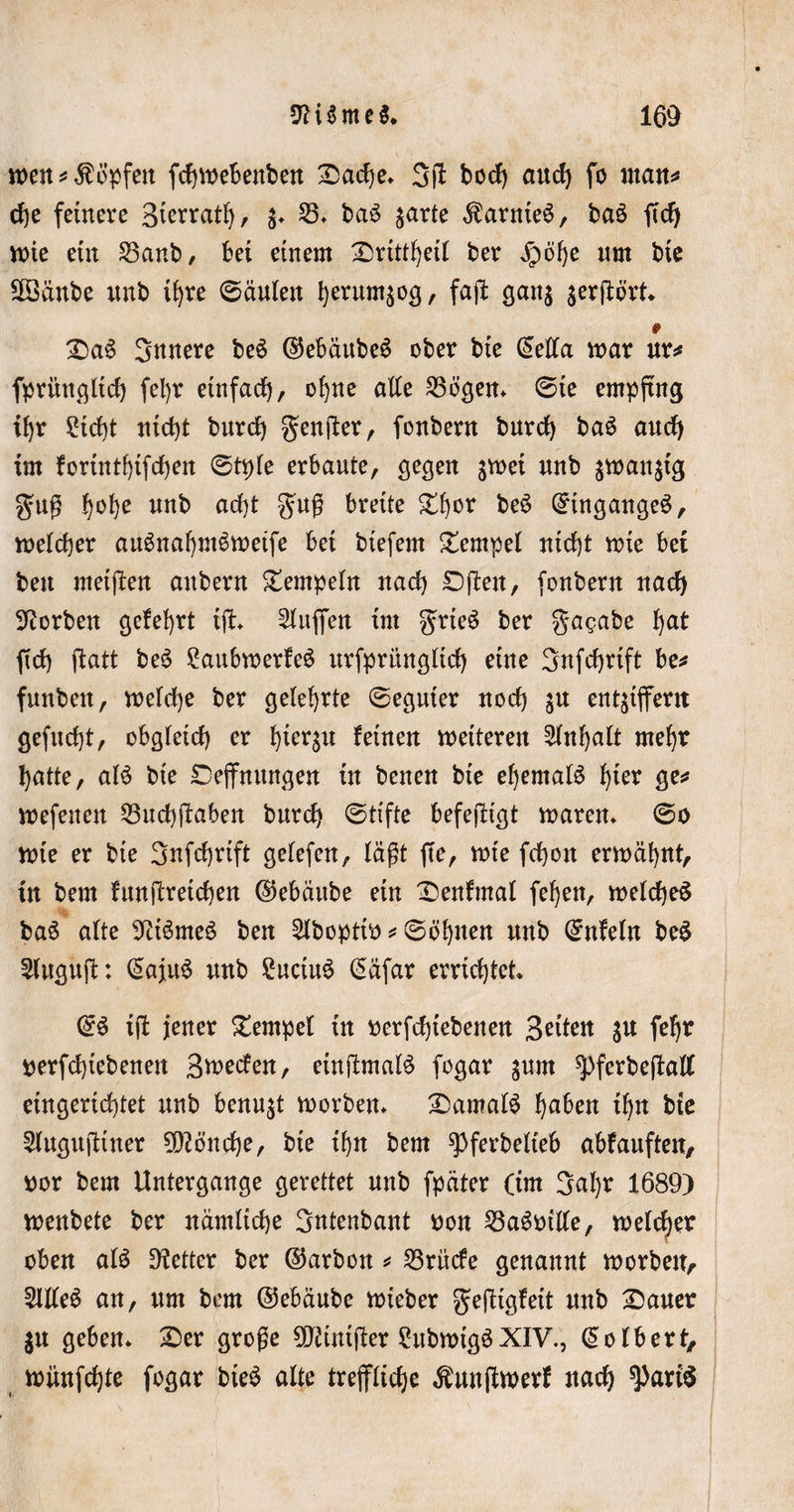 wen*$6'pfen fchwebenben Dache» 3(1 bod) aud) fo «tan* che feinere Bfcrrat^, $» 23» baS zarte $arnieS, baS ftdj wie ein S3anb, bei einem Drittheil ber Jpöhe nm bie Söänbe nnb ihre (Säulen herumzog, faß: ganz jerftört * DaS Snnere beS ©ebäubeS ober bie @ella war ur* fprüttgltcf) fel)r einfad), ohne alle 23ögen» ©te empfing ihr Sicht nicht burd) genßer, fonbern burd) baS aud) im fortntl)ifd)en ©tple erbaute, gegen gwei nnb jwan^tg guß h°he nnb ad)t guß breite £fjor beS ©tngangeS, welcher auSnaljmSweife bei btefetn Tempel nicht wie bet bett metften attbern Tempeln nach Dßett, fonbern nad) korben gefehrt iff» bluffen im grteS ber gagabe h^t ftd) ftatt beS SaubwerfeS urfpritngltd) eine Snfchrift be* funbett, welche ber gelehrte ©eguter noch ju entziffern gefnd)t, obgleich er hierzu Bitten weiteren Inhalt mehr hatte, alS bie Deffmtngen in betten bie ehemals hier &amp;e* wefenett 53nd)jlaben burd) ©tifte befeßtgt waren» ©o wie er bie Snfchrift gelefen, lägt ffe, wie fchott erwähnt, in bem funßretchen ©ebäube ein Denfmal fehen, welches baS alte 9itSmeS ben 2lboptto * ©öhtten nnb ©nfeln beS Sluguß: (SajuS nnb SuciuS @äfar errichtet» @S iß jener Dempel in «erfdjtebenert Bettelt Su fehr perfchtebeneu 3weden, etnßmalS fogar gum ^pferbeßall eingerichtet nnb benu^t worben» Damals haben ihn bie Slugußtner Mönche, bie ihn bem spferbelteb abfauften, por bem Untergange gerettet nnb fpäter (im Saljr 1689) wenbete ber nämliche Sntenbant pon 23aSotl(e, welcher oben als fetter ber ©arbon * 23rücfe genannt worben, SllleS an, um bem ©ebäube wieber gefUgfett unb Dauer ju geben» Der große üftinißer SubwtgSXIV., Volbert, wiinfchte fogar bieS alte treffliche Äunßwerf nach ^art$