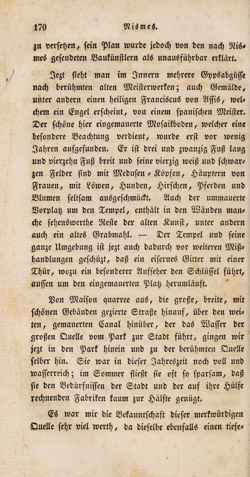 gtt perfefeen, fein spian mürbe jebodj Pon ben nach 9US# meS gefenbeten 23aufünfHent als unausführbar erflärt* 3e$t ftefjt man im 3nnent mehrere ©ppSabgitffe nach berühmten alten ^etjlermerfen; auch ©emälbe, unter anbern einen heilten granctScuS non 21jfiS, mel* ehern etn C^ngel erfchetnt, Pott einem fpanifchett feiger. 3Der fchöite hier eingemauerte ^ftofaifboben, meiner eine befonbere Beachtung perbient, mürbe erg por mentg 3al)ren aufgefunben* dv ig brei unb gman^tg gug lang unb oier$cbn gug breit unb feine pierjig meig unb fchmar* $en gelber ftitb mit Sttebufen * Hopfen, Häuptern pon grauen, mit körnen, ipunben, jpirfchen, g&gt;ferben unb 83lumen feltfam auSgefchmücft* 21uch ber ummauerte SSorplafc um ben Tempel, enthält in ben ÜÖänben man# che fehenSmertbe 5flege ber alten $ung, unter anbern auch ein afteS ©rabmaf)!* — £er Tempel unb feine gan$e Umgebung ig fegt auch baburcf) Por meiteren SDUg* hanblungen gefehlt, bag ein etfcrneS ©itter mit einer £l)ür, mo^u ein befonberer bluffe!)er ben ©chliiffel führt, aujfen um ben etngemauerten *piag hernmläuft* $on $?atfou quarree auS, bie groge, breite, mit fchpnen ©ebäuben gegierte ©trage hinauf, über ben met* ten, gemauerten @anal hinüber, ber baS äBajfer ber grogen Duelle Pom ^arf $ur ©tabt führt, gingen mir je$t in ben ^arf hinein unb %\t ber berühmten Duelle felber hin* ©te mar in btefer 3ahreS$eit noch Poll unb mafierretch; im ©ommer fliegt ge oft fo fparfam, bag fte ben 23ebürfntgen ber ©tabt unb ber auf ihre Jpülfe redjuenben gabrtfen faurn sttr jpälfte genügt* @S mar mtr bie Sßefanntfchaft btefer merfmürbtgen Duelle fehr Piel merth, ba biefelbe ebenfalls einen tiefe*