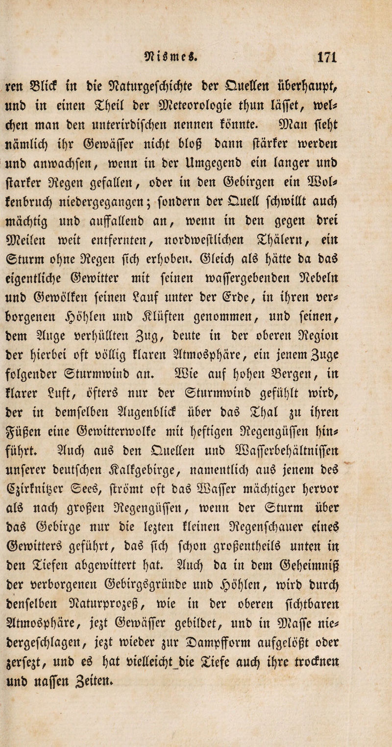 reit 23ltcf In bte 9?aturgefcbtcbte ber Duellen überhaupt, unb tn einen £heil ber Meteorologie thutt laufet, mU eben man ben unterlrbtfcben nennen fönnte. Man fief)t nämlich t(&gt;r ©ewäjfer ntd)t blog bann (tarier werben imb anwaebfen, wenn üt ber Umgegenb etn langer unb (tarier Dtegen gefallen, ober üt ben ©ebtrgett etn Sföol* fenbrnd) ntebergegangen; fottbern ber Duell fcbwlllt aud) mächtig unb auflfallenb an, wenn in ben gegen bret Meilen weit entfernten, norbwejtltcben ^t)älent, etn 0turm ohne Dtegen ftd) erhoben* ©leid) als butte ba ba$ eigentliche ©ewltter mit feinen waffergebenben Hebeln unb ©ewöllen feinen 2auf unter ber ©rbe, In Ihren t?er^ borgenen fohlen unb Klüften genommen, unb feinen, bem Singe verhüllten 3ug, beute In ber oberen Legion ber herbei oft völlig Haren Sltmoöpljäre, etn jenem Buge folgenber 0turmwtnb an. 2Ste auf fwhen 33ergen, In flarer Suft, öftere nur ber 0turmwtnb gefühlt wirb, ber In bemfelben Slugenbltcf über baö %{)ai ju Ihren gügen eine ©ewttterwolle mtt heftigen Dtegengitflen bin* führt. Slucb auö ben Duellen unb Sßajferbehältnlfiett nuferer beutfeben Äallgebtrge, namentlld) auö jenem beS @£trfnü$er 0eeö, jtremt oft baö 2Saffer mächtiger hervor al£ nach grogen 3tegengüffeit, wenn ber 0turm über ba$ ©ebtrge nur bte lebten Heuten Dtegenfcbauer etneS ©ewttterö geführt, baö ftd) fdjon grogenthellö unten In ben liefen abgewtttert hat. Sind) ba tu bem ©ehetntnlg ber verborgenen ©ebtrgögrünbe unb Jpöhlen, wtrb bureb benfelben S^aturpro^eg, wie In ber oberen gebtbaren Sltmoöpbäre, je^t ©ewajfer gebllbet, unb tu Mafle ule* bergefcblagett, jegt wteber gur £)ampfform aufgelögt ober $erfe$t, unb e$ hat vielleicht bte £tefe auch ityxe trotfnen uub naflfen Beiten*