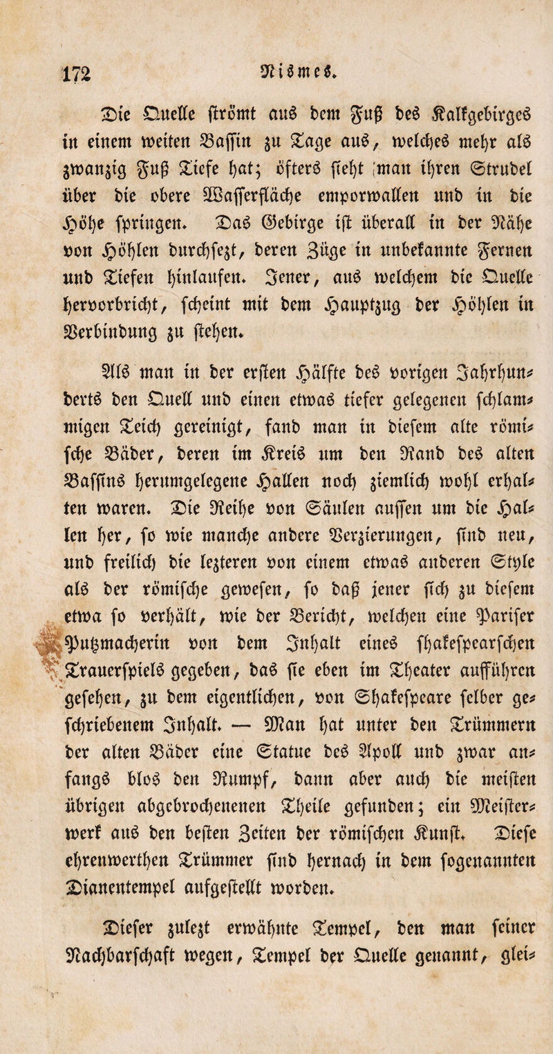 Die Duette ftrömt ctu$ bent $uß be£ ^alfgebtrgeS in einem wetten 23affm ju Säße auS, welches mehr atS gwan$tg guß £tefe ^at; ofterö ffeljt ;matt ihren Strubet über bte obere Sßkfierftäche emporwalten ttnb in bte jpöhe fprtngen« DaS ©ebtrge ift überall in ber 9tät)e ron jjpöhten burchfe$t, beren 3%e in unbefannte fernen nnb liefen Einlaufen* 3ener, auS welchem bte Duette heroorbricht, fchetnt mit bem $aupt$ug ber Jpdt;len in SSerbtnbung $u fle^cn^ 5ltS man in ber erjlen Jpätfte beS vorigen 3ahrt)un* bertS ben Duett mtb einen etwas tiefer gelegenen fcfytam* mtgen £etcf) gereinigt, fanb man in btefern alte römi* fcfje Leiber, beren im $retS um ben 9?anb beS alten £3afftnS herumgetegene Ratten noct) giemlicf) wof)t erhat* ten waren« £&gt;te Diethe oon (Säulen aufifen um bte SjaU len t)er, fo wie manche attbere Verzierungen, ftnb neu, uub fretlicf) bte teueren oon einem etwas attberen Sfpte als ber römtfehe gewefen, fo baß jener ftd) $u btefern etwa fo oertjätt, wie ber Bericht, wetten eine 9&gt;arifer g ^u^madjertn oon bem ^nfjalt eines fhatefpearfchen StrauerfptelS gegeben, baS fte eben im Sweater aufütjren gefetjen, 31t bem eigentlichen, ron CSfjafefpcare felber ge* fchrtebenem Snhnlt — D)ian tjat unter ben Krümmern ber alten Väber eine Statue beS Stpott uub zwar an* fangS bloS ben Dtumpf, bann aber auch bt'e metften übrigen abgcbrochettenen Zweite gefunben; ein heißer* werf au$ ben bejten Betten ber römifchen $unft Dtefe ehrenwerthen krümmer ftnb I^ernacl) in bem fogettannten 2&gt;ianentempel aufgeftettt worben« tiefer $ule$t erwähnte Tempel, ben man feiner Diachbarfctjaft wegen, Tempel ber Duette genannt, gtet*