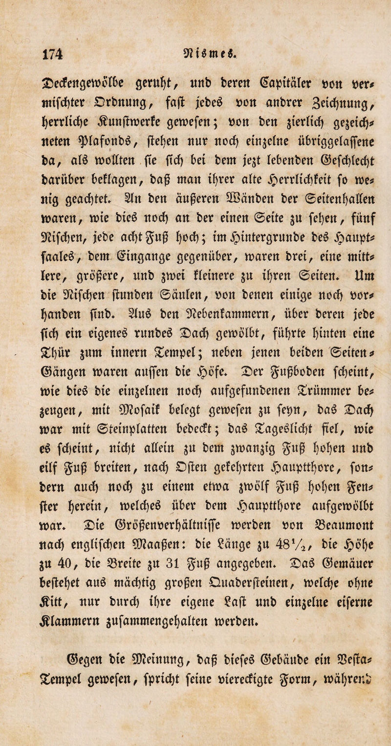 £ecfeitgewbfbe gerufjt, unb bereit @apttäfer bott per* nttfcf)ter Drbnung, faß: jebeS uon anbrer Bettung, f)errltcf)e Äunßwerfe gewefen; twn beit gierftcf) gegeicf)* tteteit spfafonb$, ftefjett nur nocf) etngefne übriggefafjene ba, af$ wollten fie ft cf) bet bem jegt febenben ©efcbfecfß barüber befragen, baß mait tfyrer alte £errltcf)feit fo we* ntg geachtet 2fn ben äußeren äöänben ber ©ettenfyalfen waren, tute bte$ nocf) an ber einen ©ette gu fefyett, fünf 9?tfcf)en, jebe acfßguß ^od&gt;; ttn £tntergrunbe be$ jpaupt* faaleS, bem Bittgänge gegenüber, mären bret, eine ntift* lere, größere, unb gwet Heinere gu tljren ©eiten* Um bte 9itfcf)en ßunben ©äufen, oon benen einige nocf) twr* Rauben jtnb* 5ht$ ben Sieben! amment, über bereit jebe ftcf) ein eigene^ runbeS £&gt;acf) gewölbt, führte hinten eine £f)ür innern Tempel; neben jenen beiben ©eiten* ©äugen waren aufifen bte £öfe* £)er gußboben fcfjetnt, wte bteö bte einzelnen nocf) aufgefunbenen krümmer be* gettgen, mtt 9)?ofatf belegt gewefen gu fepn, ba$ 25acf) mar mtt ©tetnpfatten bebecft; baS £age$ficf)t ftel, wie e$ fcfyetut, mcf)t alfetn gu bem gwangtg guß fyofyen unb etff guß breiten, nacf) £)ßett gefegten jpaupttfyore, fon* bem and) nocf) gu einem etwa gvoöff guß fyofyen gen* fter Ijeretn, wefcfjeö über bem jbuupttfyore aufgewölbt mar* £)te ©rößenoerfyäftntffe werben *wn S3eaumont nacf) eitgltfcben ?0?aaßen: bte Sänge gu 48%, bte Jpöfje gu 40, bte Breite gu 31 guß angegeben* £)aö ©emäuer beileget auö mäcfjtig großen Duaberßeüten, welche oijne Ättt, nur burcf) if&gt;re eigene Saft unb etngeftte etfernc klammern gufammengefyaften werben* ©egen bte Meinung, baß btefeS ©ebäitbe etn SSeßa* Tempel gewefen, fprtcfß feine merecftgte gorrn, mäljrenl-