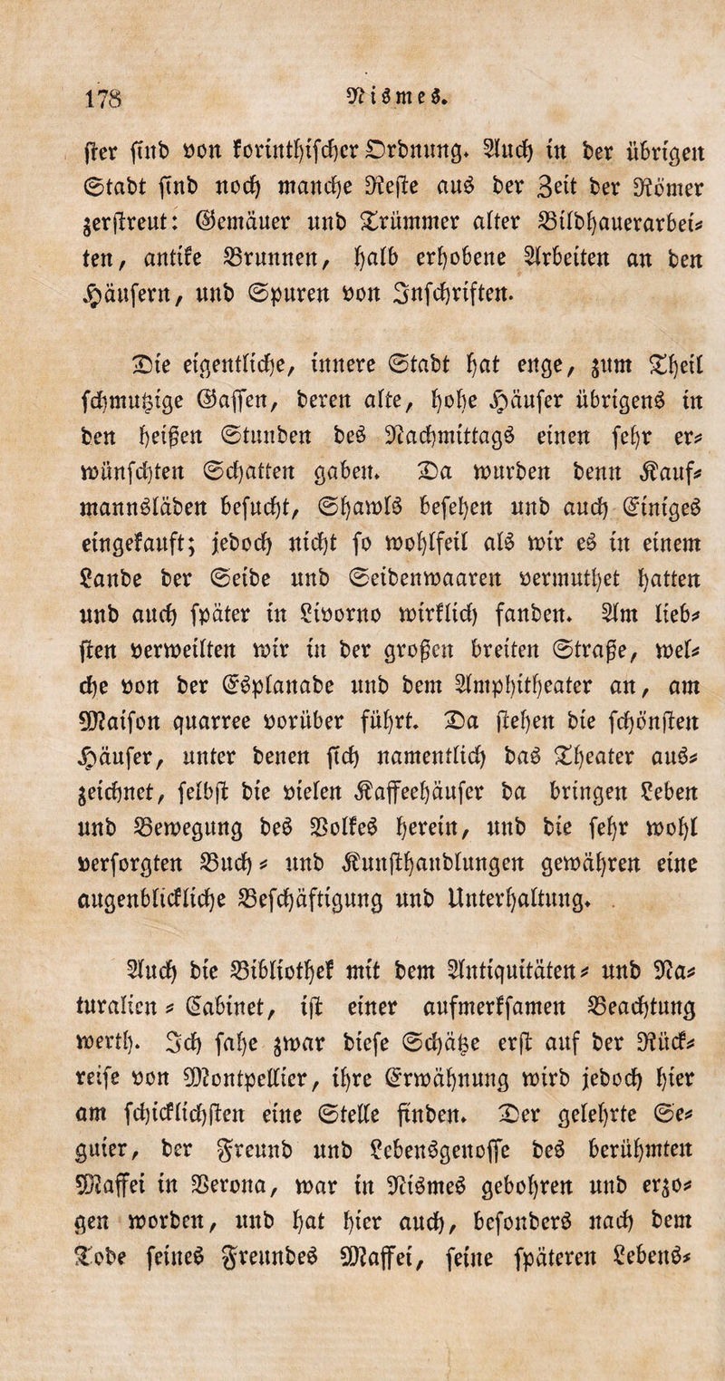 per ftnb oon forinthifcher Drbnung* Auch tn ber übrigen ©tabt ftnb noch manche fHefle au£ ber Beit ber Corner gerjtreut: ©emäuer nnb Xrüntmer alter 23tlbhauerarbet* ten, antife Brunnen, fyaib erhobene Arbeiten an ben Käufern, nnb (Spuren bon Snfc^rtften. £)te eigentliche, innere ©tabt f&gt;at enge, gum SC^etl fdbmu^ige ©affen, beren alte, i)obe Raufer übrigen^ in ben beigen ©tnnben be$ Nachmittags einen fef)r er* wünfchten (Schatten gaben* £&gt;a würben benn $auf* mannSläben befucbt, ©fjawlS beferen nnb and) ©intgeS etngefauft; jeboch nicht fo wohlfeil als mir eS in einem ?anbe ber (Seibe nnb ©eibenmaaren öermuthet Ratten nnb and) fpäter in Storno wirfltd) fanben* Am Iteb^ flen berwetlten mir in ber großen breiten ©trage, wel* che non ber ©Sptanabe nnb bem Amphitheater an, am Matfon quarree vorüber führt £)a flehen bte fcf) entfett Raufer, unter benen ftd&gt; namentlich baS ^^eater auS* getdjnet, feibjl bte btelen ^ajfeehäufer ba bringen Eeben nnb Bewegung beS SSolfeS herein, nnb bie fel)t wohl berforgten 25ttd) * nnb $untfhattblungen gewähren eine augenblickliche S3efd)äftignng nnb Unterhaltung* And) bte 23ibliothef mit bem Antiquitäten* nnb Na* turalicn * C^abtnet, ttf einer aufmerffamen Beachtung wertl). 3d) fahe ^war btefe ©d)äfee erfl auf ber Nitcf* reife oon Montpellier, ihre Erwähnung wirb jebod) hiev am fchicfltd)(ten eine ©teile tfnben* £er gelehrte ©e&lt;» guter, ber greunb nnb 2ebenSgeuofie beS berühmten Maffei in Verona, mar tn NtSrneS geholfen nnb er^o* gen worben, nnb hat hier aud), befonberS nach bem üebe feinet ^reitnbe^ Majfet, feilte fpäteren £eben$*