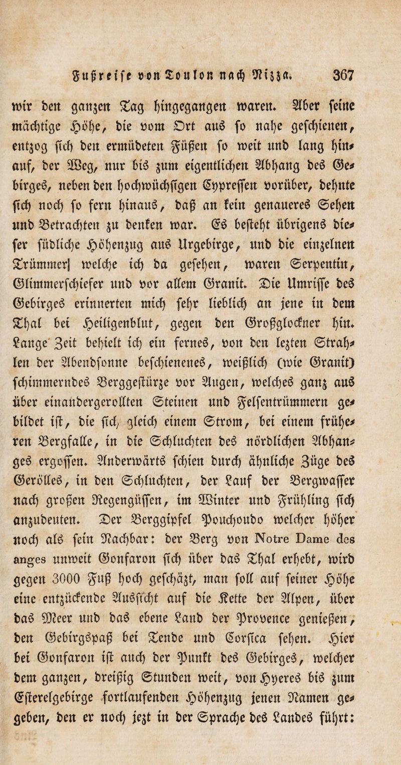 wir ben ganzen £ag fyütgegangett waren* 516er feine mächtige jrwbe, bie oorn Ort au$ fo nabe gefcf)tettett^ entzog fkb bett ermitbeten güßett fo weit unb lang auf, ber SOBeg, mir bis $um eigentlidjen 5lbbang beS ©e# birgeS, neben ben bochwücbftgen l£pprefien vorüber, bef)nte (ich nod) fo fern binau^/ büß an fern genaueres ©eben unb Betrachten $u beulen war. @S behebt übrigens bte# fer fübltcfye jf&gt;öben$ug auS Urgebtrge, nnb bte einzelnen krümmer) welche ich ba gefeben, waren Serpentin, ©Itmmerfchtefer unb oor allem ©rauft Oie Umriße beS ©ebirgeS erinnerten mich fefjr lieblich an jene in beut £bal bet jpeiltgenblut, gegen ben ©roßglocfner bf*t Sange'' 3rtt behielt ich ein fernem, oon ben lebten ©traf)# len ber 5lbenbfonne befchieneueS, weißlich (wie ©rauft) fd)tmmernbeS Berggeüüqe oor 5lugen, welches gan$ auS aber efnaubergerollten ©teinen nnb gtlfentrümmern ge# bflbet fjl:, bfe jid, gleich einem ©trorn, bei einem frühe# reu Bergfalte, in bie ©d)lud)ten beS norblf d)en 5lbban# geS ergoffen. 5lnberwärtS fcbten burch ähnliche Büge beS ©erolleS, in beit ©chlud)ten, ber Sauf ber Bergwaffer nad) großen ^tegengüffen, tut hinter nnb gritblütg fidj an$ttbeuten. Oer Berggipfel ^)oud)oubo welcher fyötyx noch alb fein Machbar: ber Berg oon Notre Dame des anges unweit ©onfaron ftd) über baS Obnl erbebt, wirb gegen 3000 $uß bocb gefd)ä£t, man foll auf feiner Jpöf)c eine ent^üdenbe SluSftcht auf bie «föette ber 5llpen, über baS 30?eer unb baS ebene Sanb ber ^rooence genießen, ben ©ebirgSpaß bei Oenbe nnb (£orftca febem £)ier bei ©onfaron i(t and) ber spunft beS ©ebirgeS, welcher bern ganzen, bretßtg ©tuuben weit, oon^pereS btS $um ©(ierelgebirge fortlanfenben Jpöf^en^ttg jenen tarnen ge# geben, ben er noch je$t in ber ©pradje beS SanbeS führt: