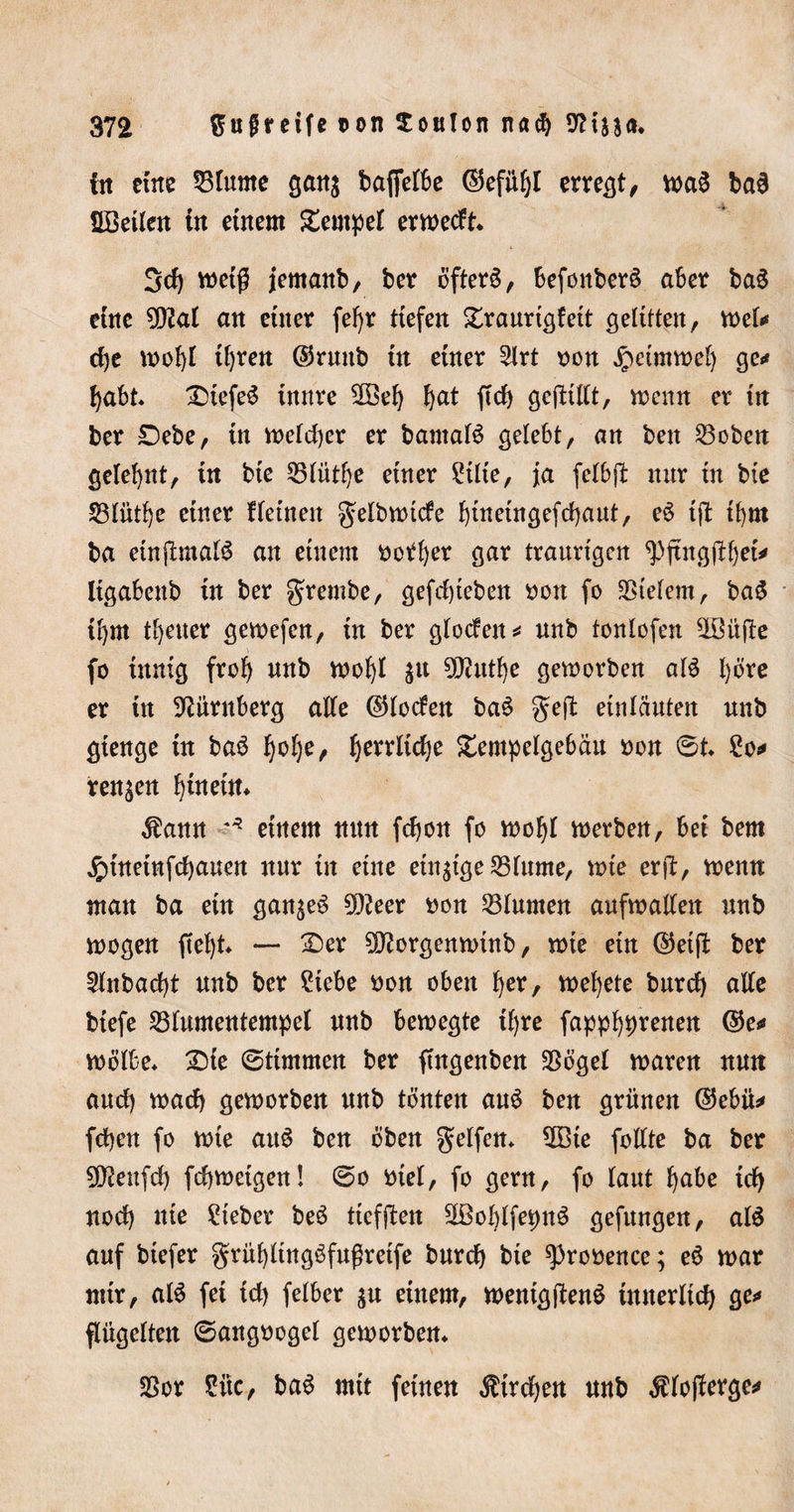 fit eine 33 turne gan$ baffere ©efit^t erregt, wa3 ba6 Söetlen tn einem £empe( erwedt* 3d) weiß jemanb, ber öftere, befonberS aber ba3 eine 2Q2al an einer fefyr tiefen £raurtgfett gelitten, mU dje wobt t()ren ©rmtb in einer 3lrt oon $eimwe() ge** t)abt* ®iefe^ imtre 2öef) bat ftd) geftütt, wenn er in ber £)ebe, in we(d)er er bantaB gelebt, an ben hobelt gelernt, in bte 25(üt()e einer £t(te, ja fc(b(t nur in bie 23tüti)e einer f (einen gelbwtcfe bineingefd)aut, eö tjl t()m ba etnp:ma($ an einem botfyer gar traurigen ^jtngübet* ligabettb in ber grembe, gefrf)teben oott fo $te(em, ba£ t!)m treuer gewefcn, in ber g(oden* unb tonlofen SLÖüflc fo innig fro() unb wo()( $u 50?ut^e geworben al$ ()öre er in Nürnberg aKe ©(öden baö geil etnläuten unb gienge tn baö l)o()e, f^errlidje £empe(gebäu »on 6t* 2o* rennen btneüt* $ann ?* einem nun fdjon fo wo!j( werben, bei bem £ütetnfd)auett nur in eine einzige 23(ume, wie erjl, wenn man ba ein ganzes 9D2eer oon 23(unten aufwatfen unb wogen ftef)t* —■ £&gt;er 9Q?orgenwinb, wie ein ©etjl ber 2(nbad)t unb ber 2tebe oon oben f)er, we()ete burcfy aKe biefe 33(umentempe( unb bewegte t()re fappb^renen ©e* wötbe* £)ie 6tünmen ber ftngenben 3Söge( waren nun and) wad) geworben unb tönten auö ben grünen ©ebü* fd)en fo wie auS ben oben gelfen* $Bte fotfte ba ber Qftettfd) fd)weigen! 60 me(, fo gern, fo (aut f)abe tefy nod) nie lieber beö ttcfflen SÜM)(fet)ttö gefungen, a($ auf btefer grüf)ltngöfußretfe burd) bie ^prooence; eö war mir, alö fei td) felber $u einem, wenigftenS tuuer(id) ge** ftügetten 6angooge( geworben* 2Sor £itc, baS mit feinen $trd)en nnb $(o(lerge*