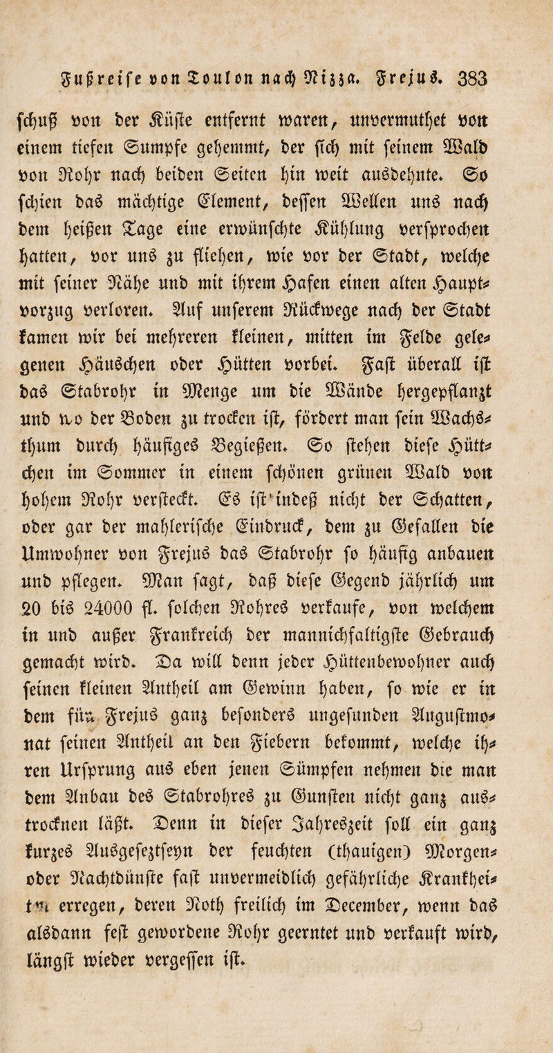 fertig t&gt;on ber Äitfte entfernt waren , unoermutbet oen einem tiefen ©umpfe gehemmt, ber ftcb mit feinem 2öalb Oon Dtobr nach betben ©etten büt wett au^bebnte* ©o fdgen baS mächtige Element, beffett ^Bellen un$ nad) bem feigen £age eine erwünfebte Fühlung oerfprochen Ratten, oor un$ $u fliehen, wie oor ber ©tabt, welche mit feiner 92äbe nnb mit ihrem £afen einen alten Jpaupt* oorjug werterem 2luf nnferem Dtüdwege nad) ber ©tabt fameit wir bet mehreren flehten, mitten im gelbe gele* genen Jpättöcben ober Jütten oorbet* gaft überall tjl ba$ ©tabrobr in 20?enge um bte 2Bänbe ^er^epflan^t nnb wo ber 53oben troefen tjl, fbrbert man fein 2Bad)&amp;* tl)um burd) b^nftge^ 53egtegen* ©o (leben btefe jpütt* eben im ©ommer in einem fd)önen grünen 2Balb oon bot)em 9tol)r oerjtedt* @3 tft'inbeg nicht ber ©chatten, ober gar ber mablertfcbe Qrtubrucf, bem $u ©efallen bie Umwobner oon grejttö ba3 ©tabrobr fo b^fci anbanett nnb pflegen* 5Dlan fagt, bag biefe (Segenb jährlich um 20 bt$ 24000 fl* folcben D?obreö oerfaufe, oon welchem in unb auger granfretd) ber mannichfalttgjte ©ebraud) gemacht wirb* £)a will benn jeber .§üttenbewobner auch feinen flehten 2lntbetl am ©ewtnn baben, fo wie er tn bem fite grejuö gan$ befonberS ungefunben 5litguflmo* nat feinen 5lntbetl an ben fiebern befommt, welche tb* ren Urfprung att£ eben jenen ©ümpfen nehmen bte man bem Einbau be$ ©tabrobreö $u ©ungen nicht gan$ auS* troefnen lägt* X)enn in btefer 3al)re^^eit foll ein gan$ fuqeä 5lu$gefe$tfepn ber feuchten (tbautgen) borgen* ober ^iachtbünfte fag unoermetblid) gefährliche ^ranfbet* t”i erregen, beren 32otb freilich tm December, wenn baS alSbann fept geworbene D^obr geerntet unb oertauft wirb, längg wieber oergeffen ig*