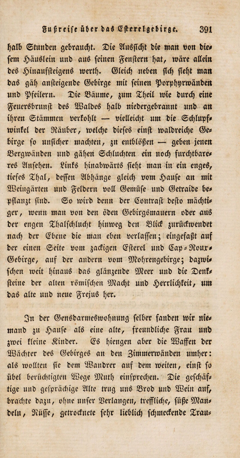 halb ©tuitbeit gebraust £)ie btc man non bie# fern £äu$leüt unb au£ feinen genftern fyat, märe allein beS JrmtaufftetgenS wert!)* ©leich neben fiel) ffef)t man baS gäh anfteigenbe ©ebtrge mit feinen sporphprmänben nnb Pfeilern» £&gt;te 23äume, jum Xi)eil mie burcf) eine geuergbrmtjl: be£ 2Balbe6 ^alb niebergebrannt nnb an ihren ©tämmett t&gt;evfof)lt — nielletcht nm bie ©chlupf# minfel ber Räuber, melche biefeS ein(t malbrctche ©e# birge fo unficher machten, entblößen — geben jenen 23ergmänben nnb gäben ©fluchten ein noch furchtbare# reö 2lnfebem £tnfö btnabmärtö fief^t man in ein engeö, tiefeö £ha*r beffert Abhänge gleich nom jpaufe an mit Steingärten nnb gelbem noll ©entüfe nnb ©etratbe be# pftanst ftnb* ©o mtrb benn ber ^ontrajb bejlo rnächti# ger, menn mau non ben oben ©ebtrgömauern ober att£ ber engen £balfchlucht l)tnrt&gt;cg ben 23lid jurüdmenbet nach ber @bene bie man eben neriaffen; eingefaßt auf ber einen ©eite nom ^adtgen Grfterel nnb C^ap ^ Dtouje^ ©ebirge, auf ber anbern nom 9D2ohrengebtrge; ba^mi# fchen mctt hinauf baö glän^enbe £D?eer nnb bie £enf# fieine ber alten römifchen Stacht unb Jperrltchf eit, nm ba£ alte nnb neue grejuS her* 3n ber ©enöbarmeömohnung felber fanben mir nie# manb gu $aufe alö eine alte, freunbltche grau nnb jmei fletne Äinber, hiengen aber bie 2ßajfen ber Pächter beö ©ebirgeö an ben Bimmermänben umher: aU motlten fte bem Saubrer auf bem meiten, einft fo übel berüchtigten *iöege 902utf) einfprechem £&gt;ie gefchäf# ttge nnb gefpräcbige 2Ute trug unö 23rob nnb 2Beüt auf/ brachte ba;u, ohne nufer Verlangen, treffliche, füge 5^an# bellt/ 9iüffe, gctrcduete fehr lieblich fchmedenbe £rau#