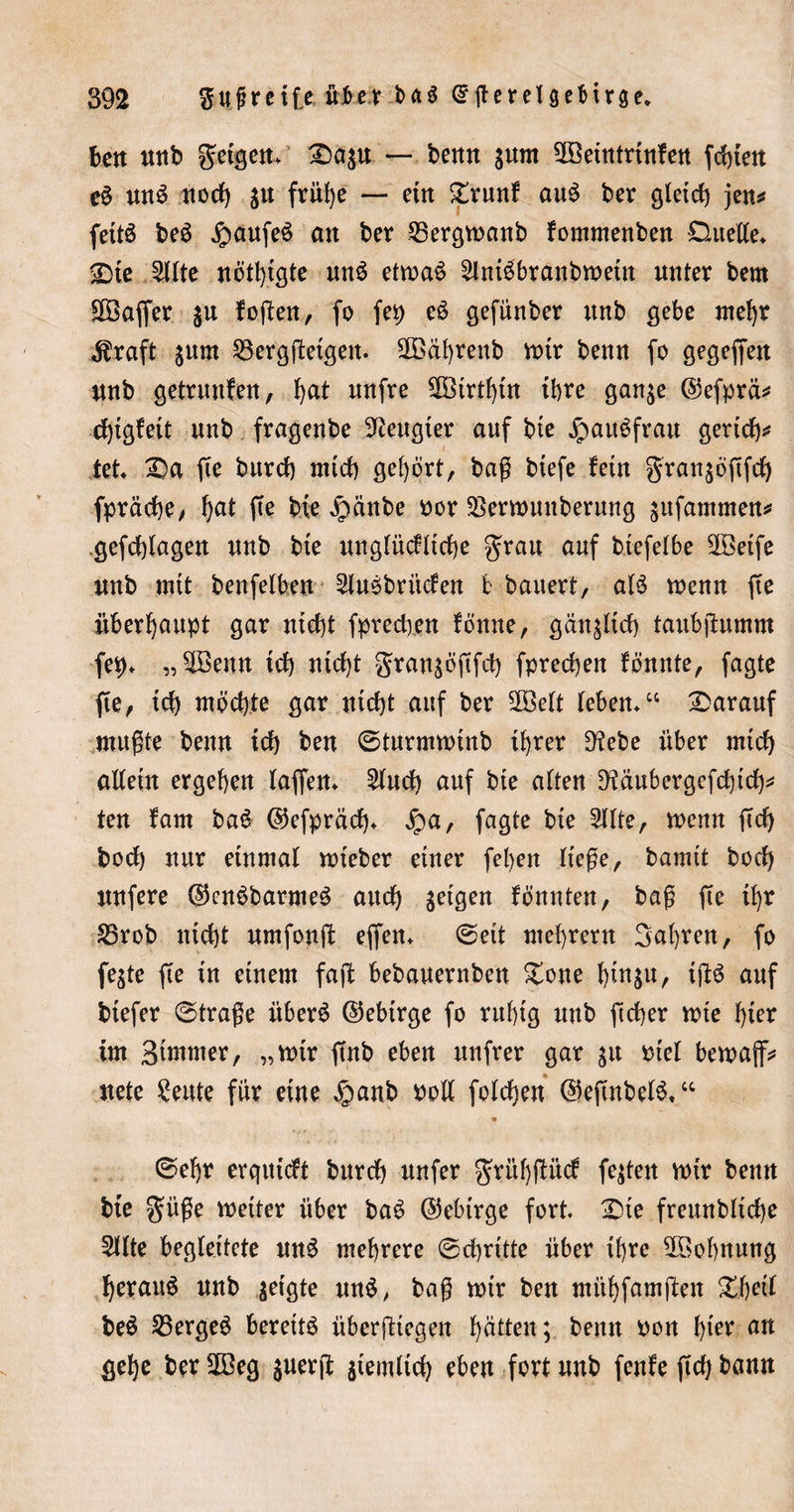 ben unb geigen* 2)agu — benn gum 2öeintrtnfen festen e$ un£ nod) gu früi)e — etn £runf au£ ber gletd) jen^ fettö beg #aufeö äK ber 25ergwanb fommenben Duette* 25te 2ltte nötigte un$ etwa£ ^IniSbranbwetn unter bern £[Öaffer gu foften, fo fei) eS gefünber unb gebe mehr $raft gum 23ergßetgen. SOBäbrenb wtr benn fo gegeffen unb getrunfen, bat nnfre 5ötrtf)üt ihre gange C55efprä^ d)tgfett nnb fragenbe beugter auf bte jpatt^frau gertcb* tet* 2)a fte burd) mid) gehört, baß tiefe fetn grangöftfd) fpräcbe, f)at fie bte £cinbe bor 23erwuuberung gttfammen* gefebtagen nnb bte ungtüditebe grau auf biefetbe 2öeife nnb mit benfetben 2tuöbrüden fc bauert, atä wenn (te überhaupt gar ntd)t fpredyen fönne, gctngltcb taubßumm fc9. „9öeun teb nicht grangöftfd) fpreeben fönnte, fagte fte, ich möchte gar nicht auf ber 2öelt leben*“ darauf mußte benn ich ben ©turmwinb ihrer 9tebe über mid) attetn ergeben baffen* £htd) auf bte alten Dtäubergefcbid)* ten tarn baS ©efpräd)* £a, fagte bte 2Hte, wenn ßcb bod) nur einmal wteber einer fel&gt;en Hege, bamtt tocb&gt; unfere {$enöbarme$ aud) geigen fbunten, baß fte ü)r 25rob ntd)t umfonß effen* ©eit mebrern Sabren, fo fegte fte in einem faß: bebauernben £one bütgu, iftö auf tiefer ©trage itber$ ©ebtrge fo rubtg nnb fteber n?ie hier im Seiner, „wtr ftnb eben nnfrer gar gu inet bewajf* nete Seute für eine £anb bott fotdjen ©eßnbelS.“ ©et)r erqutdt bnrdb nufer grübßüd fegten mir benn bte güße weiter über baö (Gebirge fort. Die frennbticbe 5ttte begleitete un£ mehrere ©ebrttte über ihre ^Bohnung beraub nnb geigte un$, baß wir ben mübfamften %\)di be$ Vergeh bereite überfliegen hätten; benn bon f&gt;ter an gebe ber 2Beg guerß gteinttd) eben fort nnb fenfe ßd) bann