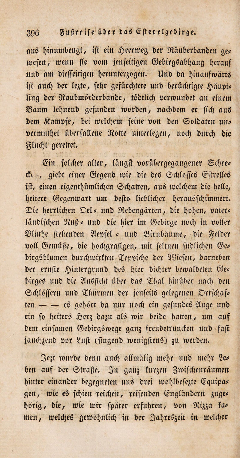 au$ hiuumbeugt, iß ein £&gt;eermeg ber 9iäuberbanben ge* mefen, menn fte vom jenfeitigen ©ebirgöabbang herauf unb am bteffetttgen berunteqogen* Unb ba hinaufmärtS iß auch ber le$te, fef)r gefürchtete unb berüchtigte £äupt* fing ber 9iaubmörberbanbe, töbtltd) »ermunbet an einem 23aum leljnenb gefunben morben, nachbem er ßd) auS bem Kampfe, bei meld)em feine »on ben ©olbaten itn* »ermutigt überfallene Duette unterlegen, noch burd) bie gludß gerettet (£in folcher alter, lattgß »orübergegangener ©ehre* cfv , giebt einer ©egenb mte bte be6 ©dßoffeS C^jlreUe^ ift, einen eigentümlichen ©chatten, auö melchem bte helle, heitere ($5egenmart um beßo lieblicher herauöfchfmmert* £te belieben ©el* unb 9?ebengarten, bie ^o^ert, »ater# länbifchen 9?itg* unb bie hier im ©ebirge noch in »oller S3litthe ftebenben 2lepfel * unb Birnbäume, bie gelber »oll ©emüge, bte bochgraftgen, mit feftnen füblichen @e* btrggblumen burebmirften Teppiche ber äGt'efen, barneben ber ernße ^intergrunb beö h^r bichter bemalbeten @e* btrgeö unb bie 2luößd)t über baö £ba* hinüber nach ben ©d)lbjfern mtb Summen ber jcnfettS gelegenen Drtfdjaf* ten -- e6 gehört ba nur noch etn gefunbeö 2luge unb ein fo heiterö jper^ ba$u al$ mir beibe butten, um auf bem etnfatnen ©ebtrgömege gattg freitbetruuden nnb faß jauebsenb »or £uß (ftngenb menigßenö) $u merbem 3e$t mürbe beim and) allmälig mehr unb mehr £e* ben auf ber ©trage* 3n ganj furzen Swtfchenräumen hinter etnanber begegneten un$ bret mol)lbefe^te C^qutpa^ gett, mte e$ fd)ien reichen, reifenben (£nglänbern suge* hörig, bie, mte mir fpciter erfuhren, »on 3Ri$$a fa* men, melcbeö gemöhnltd) in ber 3ä&amp;re$$eit in melcher