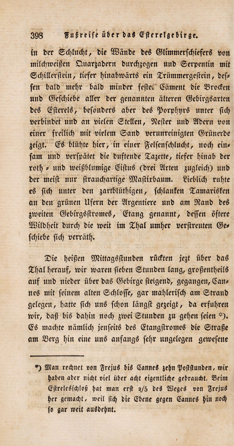 393 $uj?retfe über ba$ Qrfferelgebtrge. in ber fed)Ittcf)t, bie Sföänbe be£ ©limmerfcbteferS pon mildimeißcn Duarjabern burd^ogen mtb 0erpentüt mit 0d)tffcrjletn, tiefer btttnbmärB etn £riimmergejTetn, bef^ feit balb mehr balb mtnber fejlei Rament bte brodelt unb @efd)tebe alter ber genannten älteren ©ebirgöarten beö 0tfereB, befonberö aber beö sporpf)pr£ unter ftd) perbtnbet nnb an Ptelen 0tellen, Hefter nnb 5lbent pon einer fretltd) mit vielem 0anb perunreintgten ©rünerbe $etgt 0S blühte hier, tn einer gelfenfd)lud)t, nod) ein* fam nnb Perfpätet bte bnftenbe £a$ette, tiefer hinab ber rotf) * nnb metßblumige @ifhB (brei Wirten sugfetd)) nnb ber rneift nur (traucbartige $Diafdrbaunn ?ieblid) ritzte eö ftd) unter ben gartblütbigen, fdjlanfen £amarBfen an ben grünen Ufern ber liegendere nnb am 9?anb be$ $meiten ©ebirgöfhromeö, 0tang genannt, beffen öftere SOßtlbfyett bnrdi bte meit tm Zfyal umljer perftreuten @5e* fd)tebe ftd) perrätb* £&gt;ie feigen 9Sflitfagöftunben rncften je$t über ba§ ^l)al l)era«f, mir maren fteben 0tnnben lang, großentbetB auf nnb nteber über ba$ (Gebirge ßeigenb, gegangen, 0an* neö mit feinem alten 0d)lojfe, gar maljlerifd) am 0tranb gelegen, batte ftd) nnö fd)on längft gezeigt, ba erfuhren mir, baß bB bal)tn noch ^mei ©tunbeit $u geben feien *)♦ @6 machte nümlid) jenfeiB beö 0tangftrome$ bie 0traße am 25erg f}itt eine utB anfangs fel)r ungelegen gemefeue *) SD?ait rechnet ron ftrejtB bB Cannes $ehn ^offffttnben, W\t haben aber nicht tuel über ad)t eigentliche gebraucht. S5eim Crjtreleäfchtojj fmt man erjt 2/5 be$ 2ßcge$ von $rejiB her gemacht/ roeil ftch bie @bene gegen (üanneS hi» noch fo gar weit aiBbejint.