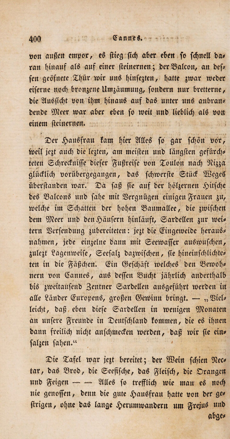 I »on außen empor, e§ ftteg jtcf) aber eben fo fdjneK ba# ran fytnauf al$ auf einer (beinernen; ber 23alcott, an befs* fen geöfnete £bür mir un$ l)tnfe$ten, batte $mar meber eiferne nocf) bronzene Umsäumung, fonbern nur bretterne, bie 2lu3ßcbt non ü)m btnauö auf baS unter uns anbran* benbe 50teer mar aber eben fo meit unb lieblich al£ non einem (beinernen* Der JpauSfrau baut tytx 2tlte$ fo gar fcbön nor, mett jejt auch bie lebten, am metfben nnb längten gefitrd)# .. teten ©cbredntffe tiefer gußreife non Ponton nach ■ gtücftid) nori’tbergegangen, ba3 fchmerjbe ©tüd 2Bcge3 überjbanben mar« 25a faß (Te auf ber bö^ernen «gntfche be£ 25alcon3 unb fabe mit Vergnügen einigen grauen $u, melcbe im ©chatten ber b^ben 23aumaltee, bie ^mifeben bem tyleex nnb ben Käufern biuläuft, ©arbeiten gitr met# tern SSerfenbung ^bereiteten: jqt bie @ingemeibe beruu6# nahmen, jebe einzelne bann mit ©eemaffer auömufdben, julest 2agenmeife, ©eefal$ ba^mifeben, fTe btnetnfcbltcbbe# ten in bie gäßeben* @tn @efcf)äft melcbeS ben 23emob# nern non @anne$, au£ beffen SBucbt jährlich anbertbalb bt£ $meitaufenb Beutner ©arbeiten auögefübrt merben in alle Räuber (£uropen$, großen ©eminn bringt — „ 2Siet* leicht, baß eben tiefe ©arbeiten tn mentgen Monaten an nnfere greunbe in £&gt;eutfd)lanb fommen, bie e6 ihnen bann freilich nicht anfd)ntecfen merben, baß mir fie ein* fallen faben*“ Die Dafet mar \qt bereitet; ber SOßetn fchten 9bec# tar, ba6 33rob, bie ©eeftfdje, ba6 gfeifcb, bie Drangen nnb geigen — 2llte£ fo trefflich mie man e$ nod) nie genoffen, benn bie gute JpauSfrau batte non ber ge# ftrigen, ohne ba$ lange Jperummanbern um greju£ unb abge#