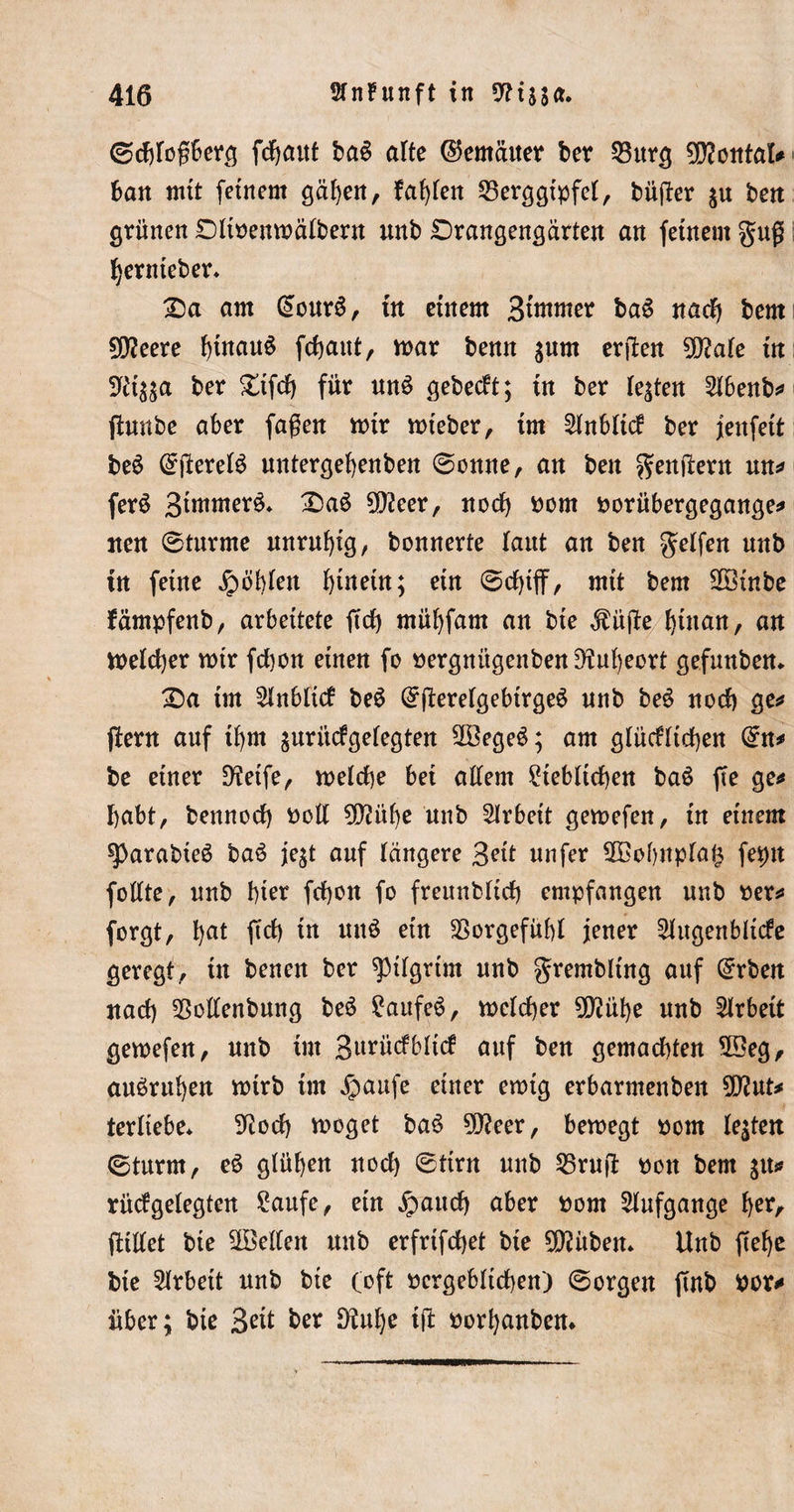 ©djfoßberg fdjaut ba£ alte ©erneuter ber 23urg 3D?oittaI^ bau mit feinem gäben, fallen Berggipfel, büßer ju beit grünen Dltbenmalbern unb £)rangengärten an feinem guß i Ijernteber* £)a am @our6, in einem 3^mer baS nadj bem Ülfteere hinaus fchaut, mar benn $um erjien 50?ale in 9c't$;a ber £tfdj für un$ gebest; in ber lebten 21benb* ftunbe aber faßen mir mteber, im Slnbltcf ber jenfett be£ (SjiereB untergehenben (Sonne, an ben genüern mt* ferS S^wer^* 2)a6 9)?eer, noch bom borübergegange* tten (Sturme unruhig, bonnerte laut an ben Reifen nnb tn feine fohlen hinein; ein &lt;Sd)tff, mit bem 2öinbe fämpfenb, arbeitete fcrf) mübfarn an bte $üße hütan, an meldjer mir fd)on einen fo bergnitgenben9iul)eort gefunben* £&gt;a im 21nbli&lt;f be6 (SfierelgebtrgeS nnb be$ nod) ge* ftern auf tbm guritcfgelegten $3ege£; am glücklichen (£n* be einer 9?etfe, melche bei allem Siebltchen ba£ fte ge* habt, bennod) botl $Ü?übe unb Arbeit gemefen, in einem ^)arabieö ba6 je;t auf längere 3?it nufer 2Bobnpla|$ fepit follte, nnb hier fcfyon fo freunblid) empfangen unb ber* forgt, l)at ffä) fa Ultö e^n Vorgefühl jener Augenblicke geregt, tn bencn ber ^tlgrtm nnb grembltng auf ßrrben nach Bollenbung be6 Saufet, melcher 9D?ühe nnb Arbeit gemefen, nnb im 3urücf6Itcf auf ben gemachten 5Seg, anörnben mtrb im ^aufe einer emtg erbarmenben 9D?ut* terliebe* 9iod) moget ba6 9D?eer, bemegt bom lebten (Sturm, eö glühen nod) &lt;Sttrn unb Bruft bon bem gtt* rüdgelegten Saufe, ein £aud) aber bom Aufgange her, fttllet bte ^Bellen ttitb erfrifcfyet bte 9D?üben* Unb ßel)e bte Arbeit nnb bte (oft bergeblichen) (Sorgen ftnb bor* über; bie 3ett ber DM)e tfit borhanben*