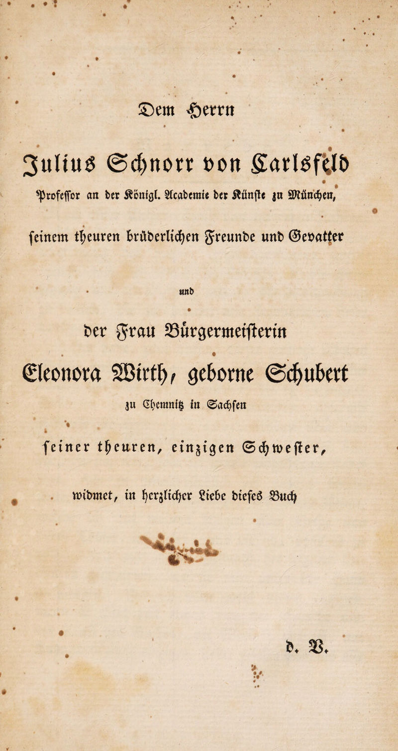 Dem Herrn Profeſſor an der Königl. Academie der Künſte zu München, feinem theuren brüderlihen Freunde und Gevatter und der Frau Buͤrgermeiſterin Eleonora Wirth, geborne Schubert zu Chemnitz in Sachſen ſeiner theuren, einzigen Schweſter, widmet, in herzlicher Liebe dieſes Buch 8 5 d. V.