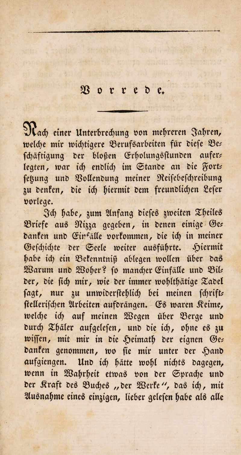 Vorrede, Nach einer Unterbrechung von mehreren Jahren, welche mir wichtigere Berufsarbeiten für dieſe Be— ſchäftigung der bloßen Erholungsſtunden aufer— legten, war ich endlich im Stande an die Fort— ſetzung und Vollendung meiner Reiſebeſchreibung zu denken, die ich hiermit dem freundlichen Leſer vorlege. Ich habe, zum Anfang dieſes zweiten Theiles Briefe aus Nizza gegeben, in denen einige Ge— danken und Eirfälle vorkommen, die ich in meiner Geſchichte der Seele weiter ausführte. Hiermit habe ich ein Bekenntniß ablegen wollen über das Warum und Woher? ſo mancher Einfälle und Bil der, die ſich mir, wie der immer wohlthätige Tadel ſagt, nur zu unwiderſtehlich bei meinen ſchrift— ſtelleriſchen Arbeiten aufdrängen. Es waren Keime, welche ich auf meinen Wegen über Berge und durch Thäler aufgeleſen, und die ich, ohne es zu wiſſen, mit mir in die Heimath der eignen Ge— danken genommen, wo ſie mir unter der Hand aufgiengen. Und ich hätte wohl nichts dagegen, wenn in Wahrheit etwas von der Sprache und der Kraft des Buches „der Werke“, das ich, mit Ausnahme eines einzigen, lieber geleſen habe als alle