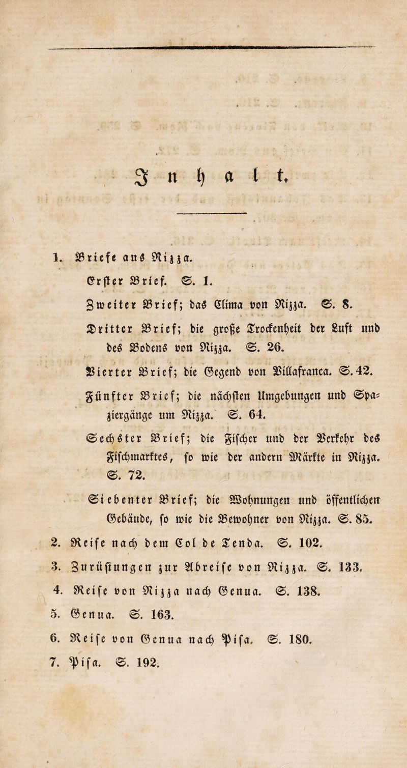 aueh, 1. Briefe aus Nizza. Erſter Brief. S. 1. Zweiter Brief; das Clima von Nizza. S. 8. Dritter Brief; die große Trockenheit der Luft und des Bodens von Nizza. S. 26. Vierter Brief; die Gegend von Villafranca. S. 42. Fünfter Brief; die nächſten Umgebungen und Spa⸗ | ziergänge um Nizza. S. 64. Sechster Brief; die Fiſcher und der Verkehr des Fiſchmarktes, ſo wie der andern Märkte in Nizza. S. 72. a Siebenter Brief; die Wohnungen und öffentlichen Gebäude, ſo wie die Bewohner von Nizza. S. 85. 2. Reiſe nach dem Col de Tenda. S. 102. 3. Zurüſtungen zur Abreiſe von Nizza. S. 133. 4. Reife von Nizza nach Genua. S. 138. 5. Genua. S. 163. 6. Reiſe von Genua nach Piſa. S. 180.